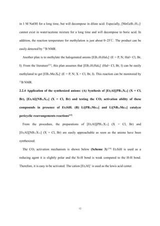 12
in 1 M NaOH for a long time, but will decompose in dilute acid. Especially, [MeGeB11H11]-
cannot exist in water/acetone mixture for a long time and will decompose to boric acid. In
addition, the reaction temperature for methylation is just about 0~25℃. The product can be
easily detected by 11
B NMR.
Another plan is to methylate the halogenated anions [EB11H5Hal6]-
(E = P, N; Hal= Cl, Br,
I). From the literature[21]
, this plan assumes that [EB11H5Hal6]-
(Hal= Cl, Br, I) can be easily
methylated to get [EB11Me5X6]-
(E = P, N; X = Cl, Br, I). This reaction can be monitored by
11
B NMR.
2.2.4 Application of the synthesized anions: (A) Synthesis of [Et2Al][PB11X11] (X = Cl,
Br), [Et2Al][NB11X11] (X = Cl, Br) and testing the CO2 activation ability of these
compounds in presence of Et3SiH. (B) Li[PB11Me11] and Li[NB11Me11] catalyze
pericyclic rearrangements reactions[13]
From the procedure, the preparations of [Et2Al][PB11X11] (X = Cl, Br) and
[Et2Al][NB11X11] (X = Cl, Br) are easily approachable as soon as the anions have been
synthesized.
The CO2 activation mechanism is shown below (Scheme 3).[19]
Et3SiH is used as a
reducing agent it is slightly polar and the Si-H bond is weak compared to the H-H bond.
Therefore, it is easy to be activated. The cation [Et2Al]+
is used as the lewis acid center.
 
