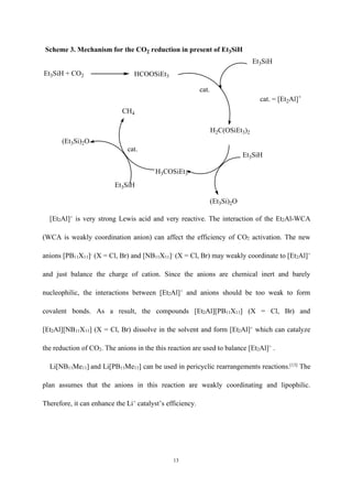 13
Et3SiH + CO2 HCOOSiEt3
Et3SiH
H2C(OSiEt3)2
Et3SiH
H3COSiEt3
CH4
Et3SiH
(Et3Si)2O
(Et3Si)2O
cat.
cat.
cat. = [Et2Al]+
Scheme 3. Mechanism for the CO2 reduction in present of Et3SiH
[Et2Al]+
is very strong Lewis acid and very reactive. The interaction of the Et2Al-WCA
(WCA is weakly coordination anion) can affect the efficiency of CO2 activation. The new
anions [PB11X11]-
(X = Cl, Br) and [NB11X11]-
(X = Cl, Br) may weakly coordinate to [Et2Al]+
and just balance the charge of cation. Since the anions are chemical inert and barely
nucleophilic, the interactions between [Et2Al]+
and anions should be too weak to form
covalent bonds. As a result, the compounds [Et2Al][PB11X11] (X = Cl, Br) and
[Et2Al][NB11X11] (X = Cl, Br) dissolve in the solvent and form [Et2Al]+
which can catalyze
the reduction of CO2. The anions in the this reaction are used to balance [Et2Al]+
.
Li[NB11Me11] and Li[PB11Me11] can be used in pericyclic rearrangements reactions.[13]
The
plan assumes that the anions in this reaction are weakly coordinating and lipophilic.
Therefore, it can enhance the Li+
catalyst’s efficiency.
 