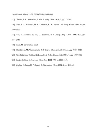 16
United States, March 22-26, 2009 (2009), INOR-603.
[15]. Dimmer, J. A.; Wesemann, L. Eur. J. Inorg. Chem. 2011, 2, pp 235–240
[16]. Little, J. L.; Whitesell, M. A.; Chapman, R. W.; Kester, J. G. Inorg. Chem. 1993, 32, pp
3369-3372
[17]. Yao, H.; Lomme, P.; Hu, C.; Paetzold, P. Z. Anorg. Allg. Chem. 2001, 627, pp
2477-2480
[18]. Saled, M. unpublished result
[19]. Khandelwal, M.; Wehmschulte, R. J. Angew. Chem. Int. Ed. 2012, 51, pp 7323 –7326
[20]. Xie, Z.; Jelinek, T.; Bau, R.; Reed, C. A. J. Am. Chem. SOC. 1994,116, pp 1907-1913
[21]. Stasko, D; Reed C. A. J. Am. Chem. Soc. 2002, 124, pp 1148-1149.
[22]. Mueller, J.; Paetzold, P.; Boese, R. Heteroatom Chem. 1990, 1, pp. 461-465
 