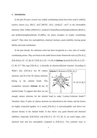 2
1. Introduction
In the past 50 years, several very weakly coordinating anions have been used to stabilize
reactive cations (e.g. [R3C]+
, [S8]2+
,[HCO]+
, [N5]+
, [AuXe4]2+
, etc)[1]
in the electrophilic
chemistry field. Triflate [OSO2CF3]-
, tetrakis(3,5-bis(trifluoromethyl)phenyl)borate [BArF4]-
,
and perfluorotetraphenylborate [F20BPh4]-
are prime examples of weakly coordinating
anions[2]
. They show low nucleophilicity, chemical inertness, good solubility, leaving group
lability and weak coordination.
In the past decade, the carborane anion has been recognized as a new class of weakly
coordinating anions. They are based on the stable boron cluster framework such as [CB11H12]-
,
[CB11H6X6]-
(X = Cl, Br, I),[2]
[CB11X11]-
(X = Cl, Br, I) (Scheme 1) and [CH3-CB11X11]-
(X =
Cl, Br, I).[3]
The cage [CB11H12]-
, is basically an electron-deficient structure. According to
Wade’s rule, [CB11H12]-
has 50 valance
electrons, and 26 of the 50 valence electrons
belong to the skeletal bonds. This
icosahedron structure (Scheme 1) has 30
skeletal bonds. It suggests that there are not
enough valence electrons for the skeletal bond to make 2-center-2-electron bonds.[4]
Therefore, these 13 pairs of valence electrons are delocalized in the cluster, and the borons
are highly connected together. As a result, [CB11H12]-
is non-nucleophilic and shows low
electron density in the skeletal bonds. It also shows very good thermal and chemical
stabilities. Especially [CB11H6X6]-
and [CB11X11]-
(X =Cl, Br, I), are much larger, more
chemical inert and less nucleophilic compared to [CB11H12]-
. Two common ways to
BB
B
B
B
B
B
B
B
B
H
C
B
XX
XX
X X
X
X
X
XX X= H, Cl, Br, I
Scheme 1. Structure of [CB11X11]-
 