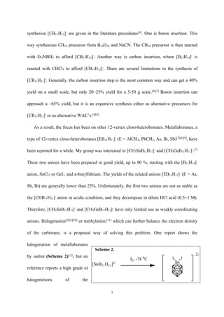 3
Sn
I II2, -78 0
C
[SnB11H11]2-
2-
Scheme 2.
synthesize [CB11H12]-
are given in the literature procedures[4]
. One is boron insertion. This
way synthesizes CB10 precursor from B10H14 and NaCN. The CB10 precursor is then reacted
with Et3NBH3 to afford [CB11H12]-
. Another way is carbon insertion, where [B11H14]-
is
reacted with CHCl3 to afford [CB11H12]-
. There are several limitations to the synthesis of
[CB11H12]-
. Generally, the carbon insertion step is the most common way and can get a 40%
yield on a small scale, but only 20~25% yield for a 5-50 g scale.[4][5]
Boron insertion can
approach a ~65% yield, but it is an expensive synthesis either as alternative precursors for
[CB11H12]-
or as alternative WAC’s.[4][6]
As a result, the focus has been on other 12-vertex closo-heteroboranes. Metallaboranes, a
type of 12-vertex closo-heteroboranes [EB11H11]-
(E = AlCH3, PbCH3, As, Bi, Sb)[7][8][9]
, have
been reported for a while. My group was interested in [CH3SnB11H11]-
and [CH3GeB11H11]-
.[7]
These two anions have been prepared in good yield, up to 80 %, starting with the [B11H14]-
anion, SnCl2 or GeI2, and n-butyllithium. The yields of the related anions [EB11H11]-
(E = As,
Sb, Bi) are generally lower than 25%. Unfortunately, the first two anions are not as stable as
the [CHB11H11]-
anion in acidic condition, and they decompose in dilute HCl acid (0.5~1 M).
Therefore, [CH3SnB11H11]-
and [CH3GeB11H11]-
have only limited use as weakly coordinating
anions. Halogenation[3][6][10]
or methylation,[11]
which can further balance the electron density
of the carborane, is a proposed way of solving this problem. One report shows the
halogenation of metallaboranes
by iodine (Scheme 2)[12]
, but no
reference reports a high grade of
halogenations of the
 