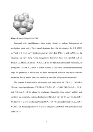 6
Figure 2 Space filling of [NB11Cl5I6]-
Compared with metallaboranes, these anions should be undergo halogenation or
methylation more easily. Their crystal structures show that the distances for P-B (2.048
Å)[16]
and N-B (1.686 Å)[17]
bonds are relatively short. For HNB11H11 and MeNB11H11, the
structures are very stable. Some halogenation derivatives have been reported such as
HNB11Cl5I6, MeNB11H10Br and HNB11H10I. It has not been fully chlorinated, brominated, or
methylated. The [PB11H11]-
anion is another example of a 12-vertex substituted metallaborane
cage, the properties of which have not been investigated. However, the crystal structure
shows that the P-B bond is short, and it should be able to be halogenated or methylated.
The proposal is interested in halogenating and methylating the [PB11H11]-
, [NB11H11]-
12-vertex closo-heteroboranes. [PB11Me11]-
, [PB11X11]-
(X = Cl, Br), [NB11X11]-
(X = Cl, Br)
and [NB11Me11]-
will be planed to synthesize. Meanwhile, these anions’ stability and
solubility are going to be explored. Furthermore, [PB11X11]-
(X = Cl, Br) and [NB11X11]-
(X =
Cl, Br) will be used to synthesize [AlEt2][PB11X11]-
(X = Cl, Br) and [AlEt2][NB11X11]-
(X =
Cl, Br). Then those compounds will be used to catalyze CO2 reduction with hydrosilanes such
as Et3SiH.[19]
 