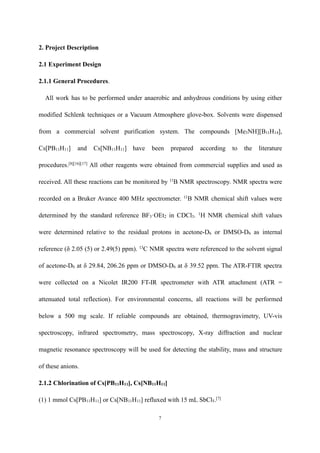 7
2. Project Description
2.1 Experiment Design
2.1.1 General Procedures.
All work has to be performed under anaerobic and anhydrous conditions by using either
modified Schlenk techniques or a Vacuum Atmosphere glove-box. Solvents were dispensed
from a commercial solvent purification system. The compounds [Me3NH][B11H14],
Cs[PB11H11] and Cs[NB11H11] have been prepared according to the literature
procedures.[8][16][17]
All other reagents were obtained from commercial supplies and used as
received. All these reactions can be monitored by 11
B NMR spectroscopy. NMR spectra were
recorded on a Bruker Avance 400 MHz spectrometer. 11
B NMR chemical shift values were
determined by the standard reference BF3·OEt2 in CDCl3. 1
H NMR chemical shift values
were determined relative to the residual protons in acetone-D6 or DMSO-D6 as internal
reference (δ 2.05 (5) or 2.49(5) ppm). 13
C NMR spectra were referenced to the solvent signal
of acetone-D6 at δ 29.84, 206.26 ppm or DMSO-D6 at δ 39.52 ppm. The ATR-FTIR spectra
were collected on a Nicolet IR200 FT-IR spectrometer with ATR attachment (ATR =
attenuated total reflection). For environmental concerns, all reactions will be performed
below a 500 mg scale. If reliable compounds are obtained, thermogravimetry, UV-vis
spectroscopy, infrared spectrometry, mass spectroscopy, X-ray diffraction and nuclear
magnetic resonance spectroscopy will be used for detecting the stability, mass and structure
of these anions.
2.1.2 Chlorination of Cs[PB11H11], Cs[NB11H11]
(1) 1 mmol Cs[PB11H11] or Cs[NB11H11] refluxed with 15 mL SbCl5.[7]
 