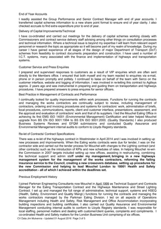 End of Year Accounts
I readily assisted the Group Performance and Senior Contract Manager with end of year accounts. I
transferred capital schemes information to a new share point format to ensure end of year clarity. I also
checked accruals to find extra expenditure prior to end of year.
Delivery of Capital Improvements/Technical
I have co-ordinated and carried out meetings for the delivery of capital schemes working closely with
Commissioners and contract service delivery staff advising among other things on consultation processes
and technical information. Where a technical issue is beyond my expertise I will learn from relevant expert
personnel or research the topic as appropriate so it will become part of my realm of knowledge. During my
career I have gained experience of all stages of the design of major Department of Transport (DoT)
schemes from feasibility to contract documents preparation and construction. I have used a number of
I.C.T. systems, many associated with the finance and implementation of highways and transportation
systems.
Customer Service and Press Enquiries
I prepared and supervised responses to customers as a result of VIP enquiries which are often sent
directly to the Members office. I ensured that both myself and my team reacted to enquiries via e-mail,
phone or in person promptly and politely. I continued to liaise on behalf of the team with Serco on the
customer interface, website and logging of information. I was involved in re-letting this contract to Agilisys
approx. 2 years ago and was instrumental in preparing and guiding them on transportation and highways
procedures. I have prepared answers to press enquires for senior officers.
Best Practice in Management of Contracts and Performance
I continually looked for quality improvements within work processes. Functions for running the contracts
and managing the works contractors are continually subject to review, including management of
contractors, ordering and invoicing procedures and systems for contractors’ work, administration of briefs,
local procedures, communications, reports, client and customer interface, presentations, assessment, and
the approval and evaluation of contractors’ work and that of its suppliers. I led the Mouchel Ealing Office in
achieving its first EMS ISO 14001 (Environmental Management) Certification and later helped Mouchel
upgrade from BS EN ISO 9001:1994 to BS EN ISO 9001:2000. (Quality Standards) I also produced
Business Systems Reviews and EFQM submissions and conducted Quality Assurance and
Environmental Management internal audits to conform to Lloyds Registry standards.
Re-let of Contracts/ Contract Specifications
There was a re-let of the highways contract in Westminster in April 2014 and I was involved in setting up
new processes and improvements. When the Ealing works contracts were due for tender, I was on the
contractor side and carried out the tender process for Mouchel with changes to the Lighting contract (and
other contracts) such as the introduction of KPIs and new schedules of rates. In helping Mouchel re-win
the Commission in 2007 targets included setting up new offices, assisting in restructuring, combining
the technical support and admin staff under my management, bringing in a new highways
management system for the management of the works contractors, reforming the failing
insurance service to the Council, creating a new crossovers database, setting up procedures for
the new Commission and helping to lead Mouchel London to 18001 Health and Safety
accreditation - all of which I achieved within the deadlines set.
Previous Employment History
I joined Parkman Engineering Consultants now Mouchel in April 1999 as Technical Support and Contracts
Manager for the Ealing Transportation Contract and the Highways Maintenance and Street Lighting
Contract. I set up and managed the full range of administrative, technical support, systems and HSEQ
(Health, Safety, Environment and Quality Mangt.) functions for running the contracts and managing the
works contractors managed by the Parkman Ealing Division. I led on all aspects of Operations
Management including Health and Safety, Risk Management and Office Accommodation incorporating
building inspections and building certificates. I also carried out Quality Assurance and Environmental
Management conducting internal audits to conform to Lloyds Registry standards. I was responsible for
local staffing, personnel matters and dealing with customer/client queries, complaints and compliments. I
co-ordinated Health and Safety matters for the London Business Unit comprising of six offices.
CV Data Jim Mulvenna - Updated 01 August 2016 Page 3 of 5
 
