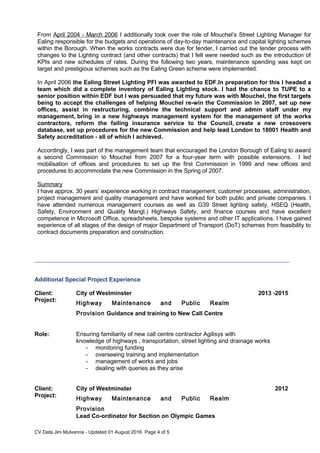 From April 2004 - March 2006 I additionally took over the role of Mouchel’s Street Lighting Manager for
Ealing responsible for the budgets and operations of day-to-day maintenance and capital lighting schemes
within the Borough. When the works contracts were due for tender, I carried out the tender process with
changes to the Lighting contract (and other contracts) that I felt were needed such as the introduction of
KPIs and new schedules of rates. During the following two years, maintenance spending was kept on
target and prestigious schemes such as the Ealing Green scheme were implemented.
In April 2006 the Ealing Street Lighting PFI was awarded to EDF.In preparation for this I headed a
team which did a complete inventory of Ealing Lighting stock. I had the chance to TUPE to a
senior position within EDF but I was persuaded that my future was with Mouchel, the first targets
being to accept the challenges of helping Mouchel re-win the Commission in 2007, set up new
offices, assist in restructuring, combine the technical support and admin staff under my
management, bring in a new highways management system for the management of the works
contractors, reform the failing insurance service to the Council, create a new crossovers
database, set up procedures for the new Commission and help lead London to 18001 Health and
Safety accreditation - all of which I achieved.
Accordingly, I was part of the management team that encouraged the London Borough of Ealing to award
a second Commission to Mouchel from 2007 for a four-year term with possible extensions. I led
mobilisation of offices and procedures to set up the first Commission in 1999 and new offices and
procedures to accommodate the new Commission in the Spring of 2007.
Summary
I have approx. 30 years’ experience working in contract management, customer processes, administration,
project management and quality management and have worked for both public and private companies. I
have attended numerous management courses as well as G39 Street lighting safety, HSEQ (Health,
Safety, Environment and Quality Mangt.) Highways Safety, and finance courses and have excellent
competence in Microsoft Office, spreadsheets, bespoke systems and other IT applications. I have gained
experience of all stages of the design of major Department of Transport (DoT) schemes from feasibility to
contract documents preparation and construction.
Additional Special Project Experience
Client: City of Westminster 2013 -2015
Project:
Highway Maintenance and Public Realm
Provision Guidance and training to New Call Centre
Role: Ensuring familiarity of new call centre contractor Agilisys with
knowledge of highways , transportation, street lighting and drainage works
- monitoring funding
- overseeing training and implementation
- management of works and jobs
- dealing with queries as they arise
Client: City of Westminster 2012
Project:
Highway Maintenance and Public Realm
Provision
Lead Co-ordinator for Section on Olympic Games
CV Data Jim Mulvenna - Updated 01 August 2016 Page 4 of 5
 