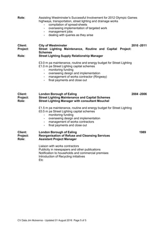 Role: Assisting Westminster’s Successful Involvement for 2012 Olympic Games
highways, transportation, street lighting and drainage works
- compilation of spread-sheets
- overseeing implementation of targeted work
- management jobs
- dealing with queries as they arise
Client: City of Westminster 2010 -2011
Project: Street Lighting Maintenance, Routine and Capital
Schemes
Project:
Role: Street Lighting Supply Relationship Manager
£3.0 m pa maintenance, routine and energy budget for Street Lighting
£1.0 m pa Street Lighting capital schemes
- monitoring funding
- overseeing design and implementation
- management of works contractor (Ringway)
- final payments and close out
Client: London Borough of Ealing 2004 -2006
Project: Street Lighting Maintenance and Capital Schemes
Role: Street Lighting Manager with consultant Mouchel
£1.5 m pa maintenance, routine and energy budget for Street Lighting
£0.5 m pa Street Lighting capital schemes
- monitoring funding
- overseeing design and implementation
- management of works contractors
- final payments and close out
Client: London Borough of Ealing 1989
Project: Reorganisation of Refuse and Cleansing Services
Role: Assistant Project Manager
Liaison with works contractors
Publicity in newspapers and other publications
Notification to households and commercial premises
Introduction of Recycling initiatives
Etc
CV Data Jim Mulvenna - Updated 01 August 2016 Page 5 of 5
 