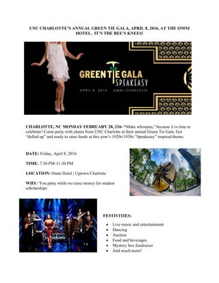 UNC CHARLOTTE’S ANNUAL GREEN TIE GALA, APRIL 8, 2016, AT THE OMNI
HOTEL. IT’S THE BEE’S KNEES!
CHARLOTTE, NC MONDAY FEBRUARY 28, 216- “Make whoopee,” because it is time to
celebrate! Come party with alums from UNC Charlotte at their annual Green Tie Gala. Get
“dolled up” and ready to raise funds at this year’s 1920s/1930s “Speakeasy” inspired theme.
DATE: Friday, April 8, 2016
TIME: 7:30 PM-11:30 PM
LOCATION: Omni Hotel | Uptown Charlotte
WHY: You party while we raise money for student
scholarships
FESTIVITIES:
 Live music and entertainment
 Dancing
 Auction
 Food and beverages
 Mystery box fundraiser
 And much more!
 