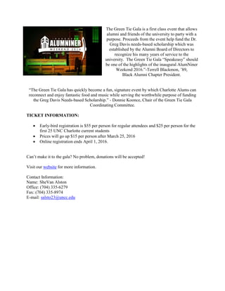 The Green Tie Gala is a first class event that allows
alumni and friends of the university to party with a
purpose. Proceeds from the event help fund the Dr.
Greg Davis needs-based scholarship which was
established by the Alumni Board of Directors to
recognize his many years of service to the
university. The Green Tie Gala “Speakeasy” should
be one of the highlights of the inaugural AlumNiner
Weekend 2016.”-Terrell Blackmon, ’89,
Black Alumni Chapter President.
“The Green Tie Gala has quickly become a fun, signature event by which Charlotte Alums can
reconnect and enjoy fantastic food and music while serving the worthwhile purpose of funding
the Greg Davis Needs-based Scholarship.” - Donnie Koonce, Chair of the Green Tie Gala
Coordinating Committee.
TICKET INFORMATION:
 Early-bird registration is $55 per person for regular attendees and $25 per person for the
first 25 UNC Charlotte current students
 Prices will go up $15 per person after March 25, 2016
 Online registration ends April 1, 2016.
Can’t make it to the gala? No problem, donations will be accepted!
Visit our website for more information.
Contact Information:
Name: SheVan Alston
Office: (704) 335-6279
Fax: (704) 335-8974
E-mail: salsto23@uncc.edu
 