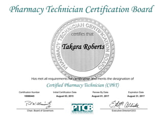 Has met all requirements for certification and merits the designation of
Certified Pharmacy Technician (CPhT)
Certification Number Initial Certification Date
Takara Roberts
Expiration Date
10088445 August 03, 2015 August 31, 2017
Executive Director/CEOChair, Board of Governors
Pharmacy Technician Certification Board
Renew By Date
August 01, 2017
 