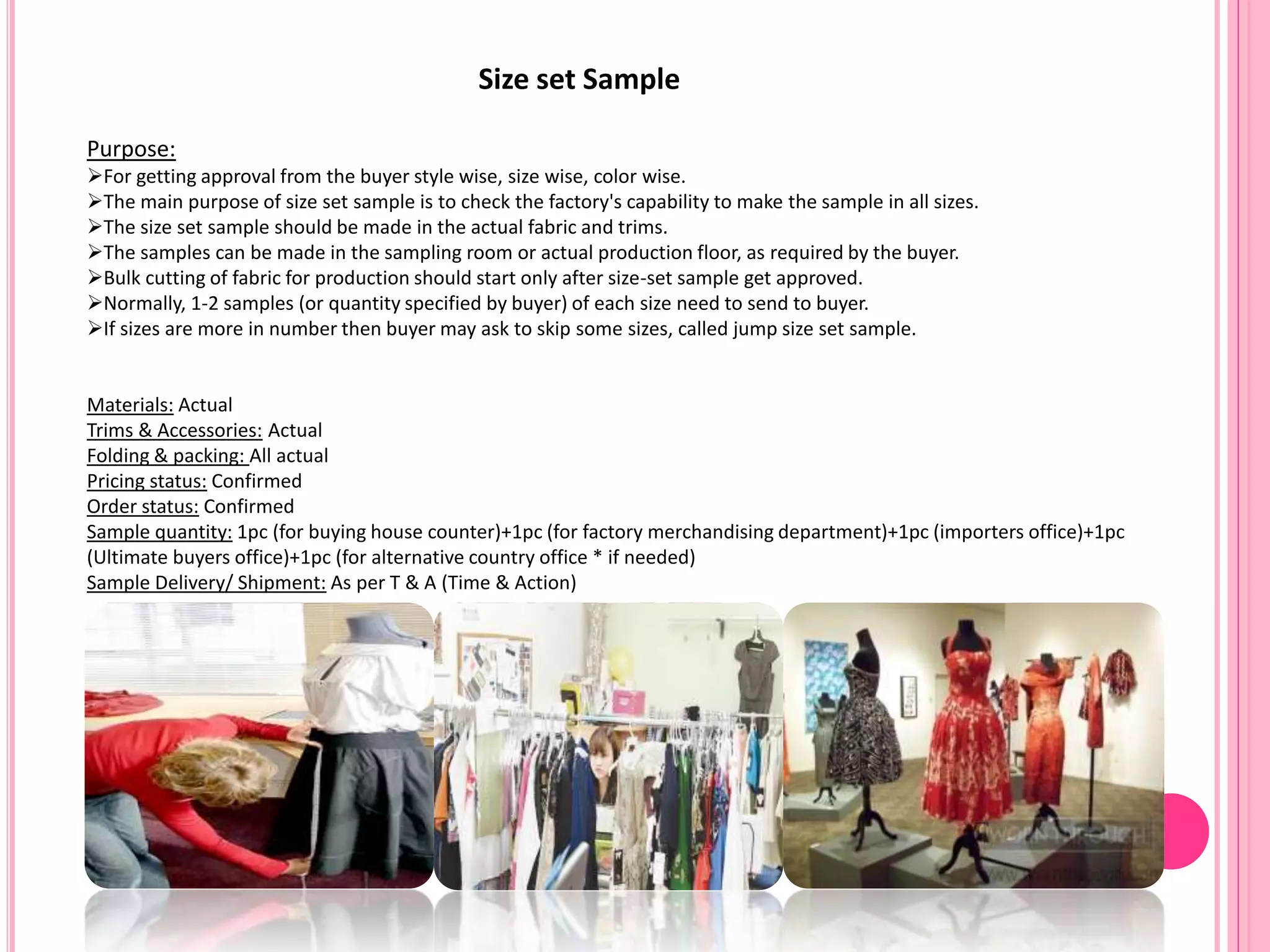 Size set Sample
Purpose:
For getting approval from the buyer style wise, size wise, color wise.
The main purpose of size set sample is to check the factory's capability to make the sample in all sizes.
The size set sample should be made in the actual fabric and trims.
The samples can be made in the sampling room or actual production floor, as required by the buyer.
Bulk cutting of fabric for production should start only after size-set sample get approved.
Normally, 1-2 samples (or quantity specified by buyer) of each size need to send to buyer.
If sizes are more in number then buyer may ask to skip some sizes, called jump size set sample.
Materials: Actual
Trims & Accessories: Actual
Folding & packing: All actual
Pricing status: Confirmed
Order status: Confirmed
Sample quantity: 1pc (for buying house counter)+1pc (for factory merchandising department)+1pc (importers office)+1pc
(Ultimate buyers office)+1pc (for alternative country office * if needed)
Sample Delivery/ Shipment: As per T & A (Time & Action)
 