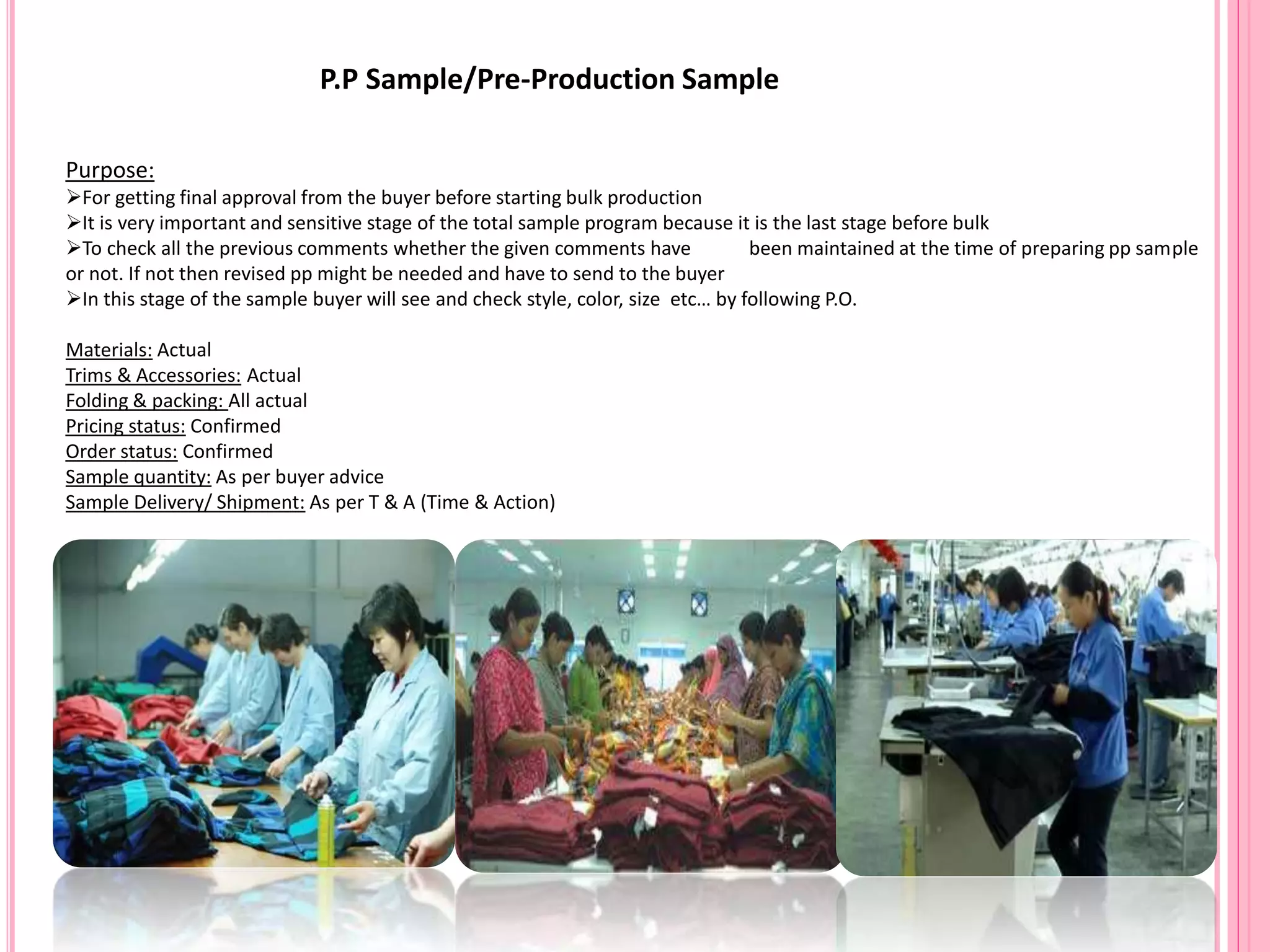 P.P Sample/Pre-Production Sample
Purpose:
For getting final approval from the buyer before starting bulk production
It is very important and sensitive stage of the total sample program because it is the last stage before bulk
To check all the previous comments whether the given comments have been maintained at the time of preparing pp sample
or not. If not then revised pp might be needed and have to send to the buyer
In this stage of the sample buyer will see and check style, color, size etc… by following P.O.
Materials: Actual
Trims & Accessories: Actual
Folding & packing: All actual
Pricing status: Confirmed
Order status: Confirmed
Sample quantity: As per buyer advice
Sample Delivery/ Shipment: As per T & A (Time & Action)
 