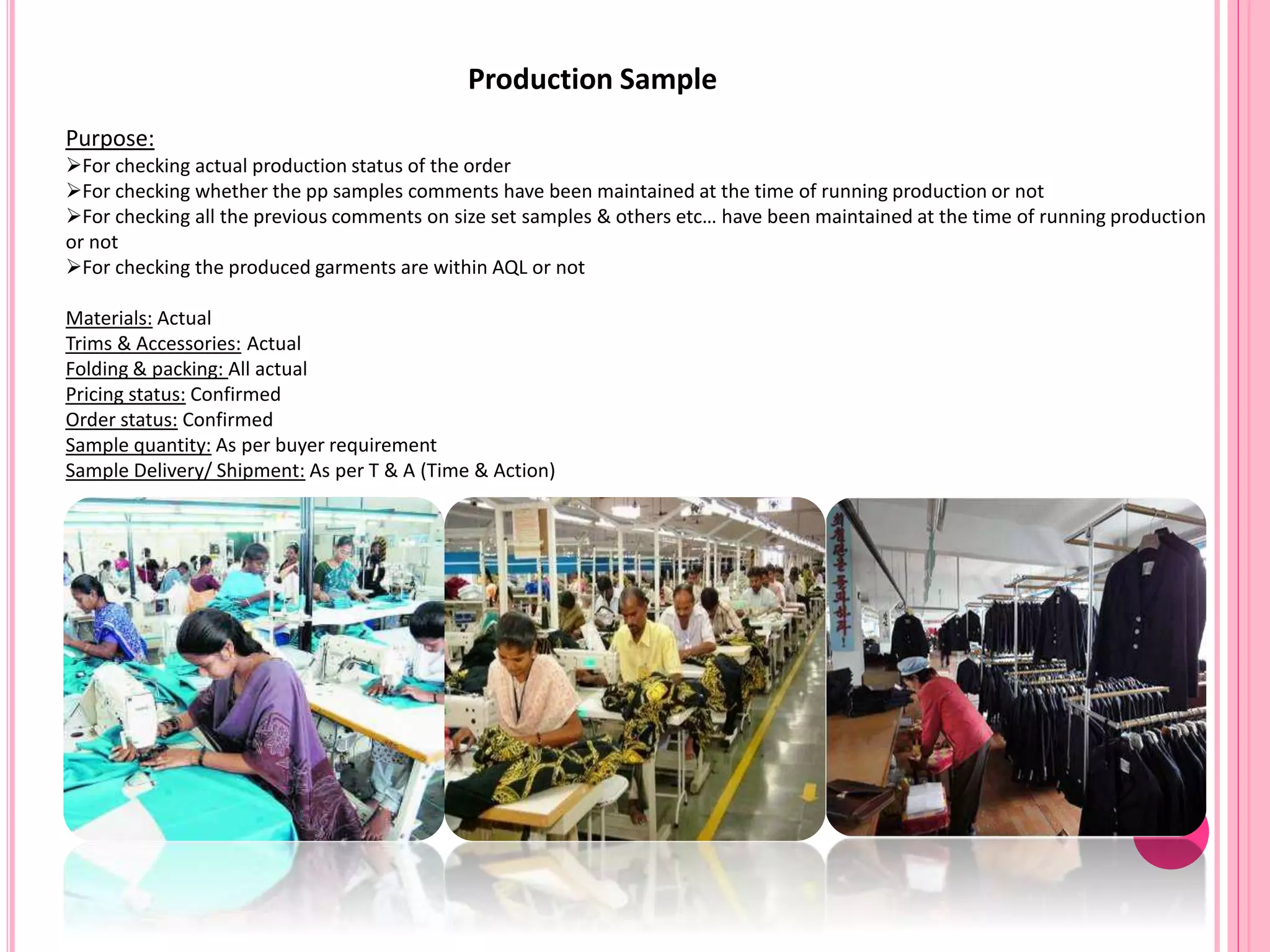 Production Sample
Purpose:
For checking actual production status of the order
For checking whether the pp samples comments have been maintained at the time of running production or not
For checking all the previous comments on size set samples & others etc… have been maintained at the time of running production
or not
For checking the produced garments are within AQL or not
Materials: Actual
Trims & Accessories: Actual
Folding & packing: All actual
Pricing status: Confirmed
Order status: Confirmed
Sample quantity: As per buyer requirement
Sample Delivery/ Shipment: As per T & A (Time & Action)
 