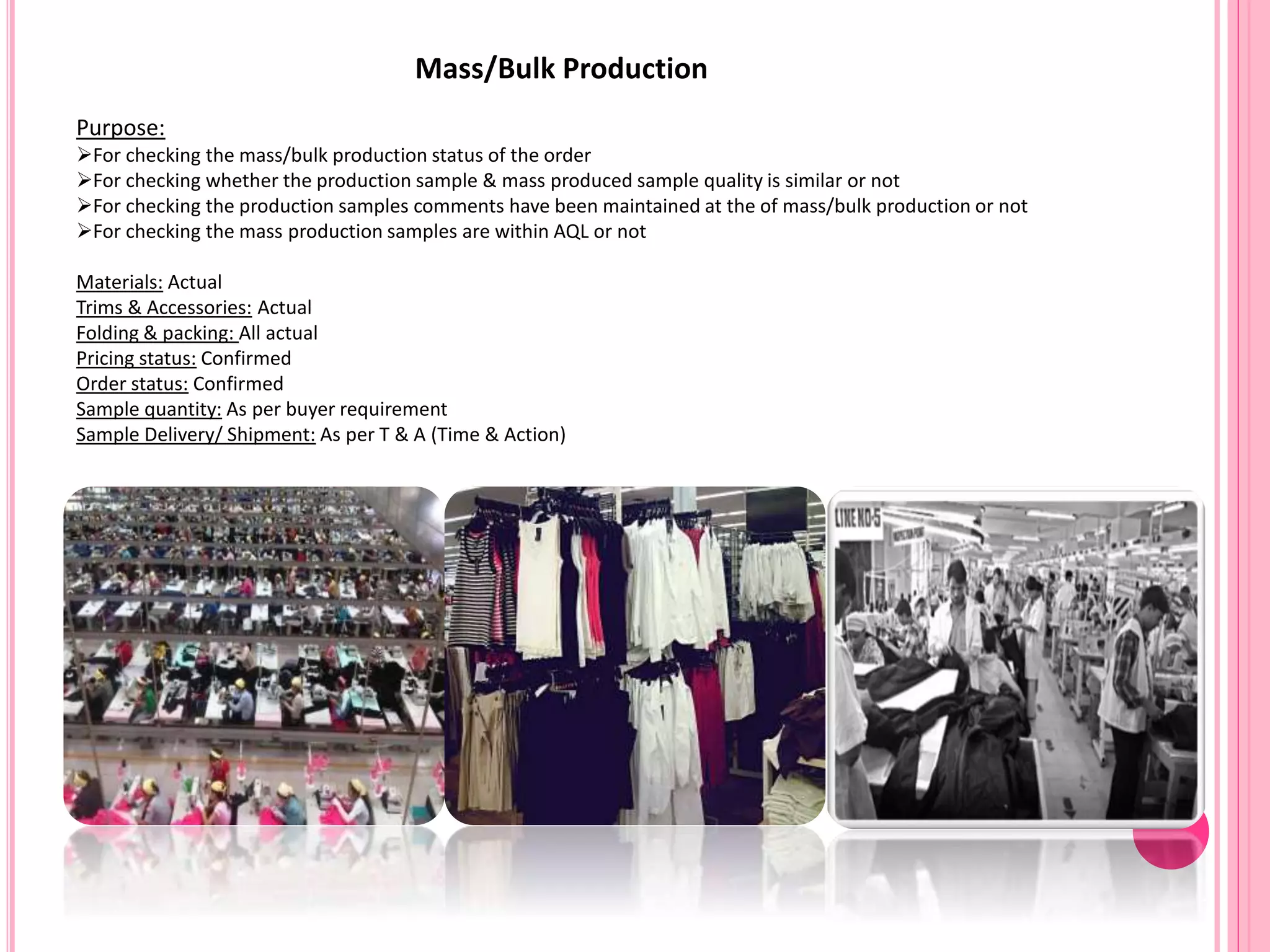 Mass/Bulk Production
Purpose:
For checking the mass/bulk production status of the order
For checking whether the production sample & mass produced sample quality is similar or not
For checking the production samples comments have been maintained at the of mass/bulk production or not
For checking the mass production samples are within AQL or not
Materials: Actual
Trims & Accessories: Actual
Folding & packing: All actual
Pricing status: Confirmed
Order status: Confirmed
Sample quantity: As per buyer requirement
Sample Delivery/ Shipment: As per T & A (Time & Action)
 