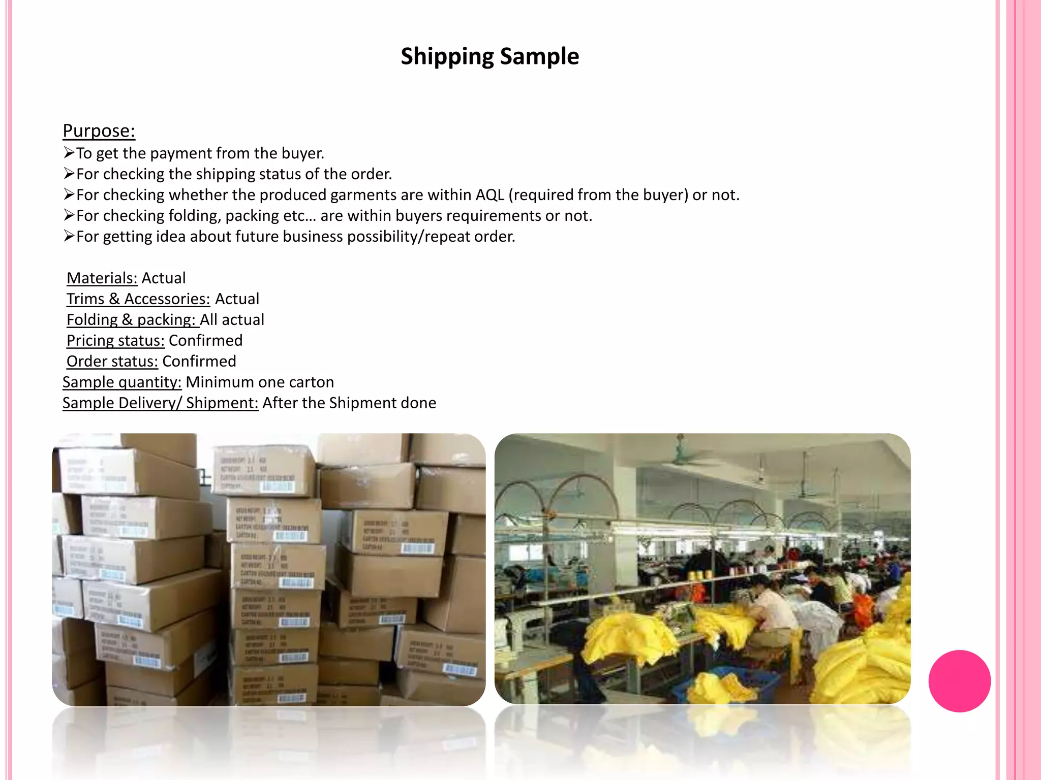 Shipping Sample
Purpose:
To get the payment from the buyer.
For checking the shipping status of the order.
For checking whether the produced garments are within AQL (required from the buyer) or not.
For checking folding, packing etc… are within buyers requirements or not.
For getting idea about future business possibility/repeat order.
Materials: Actual
Trims & Accessories: Actual
Folding & packing: All actual
Pricing status: Confirmed
Order status: Confirmed
Sample quantity: Minimum one carton
Sample Delivery/ Shipment: After the Shipment done
 