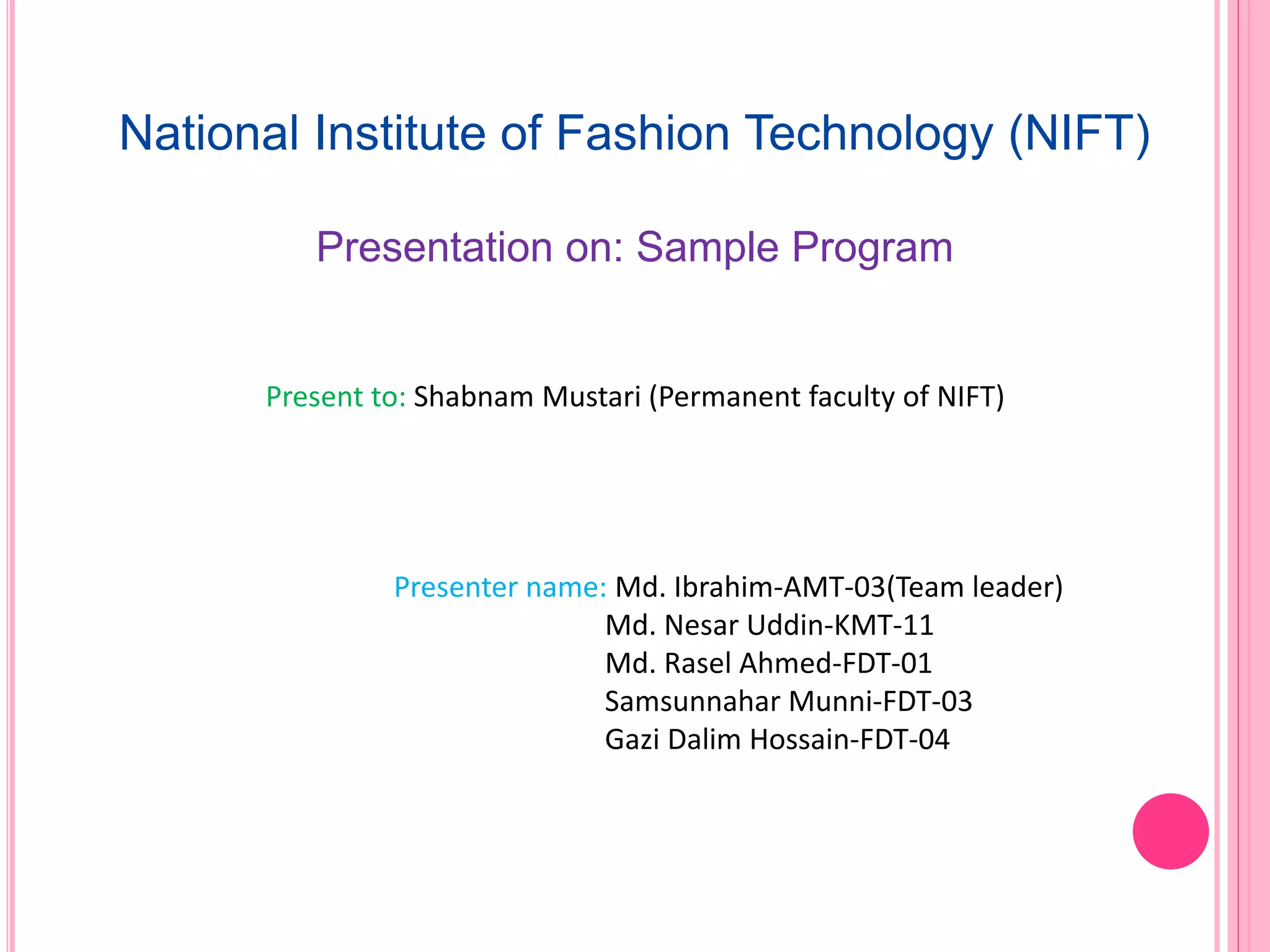 National Institute of Fashion Technology (NIFT)
Presentation on: Sample Program
Present to: Shabnam Mustari (Permanent faculty of NIFT)
Presenter name: Md. Ibrahim-AMT-03(Team leader)
Md. Nesar Uddin-KMT-11
Md. Rasel Ahmed-FDT-01
Samsunnahar Munni-FDT-03
Gazi Dalim Hossain-FDT-04
 