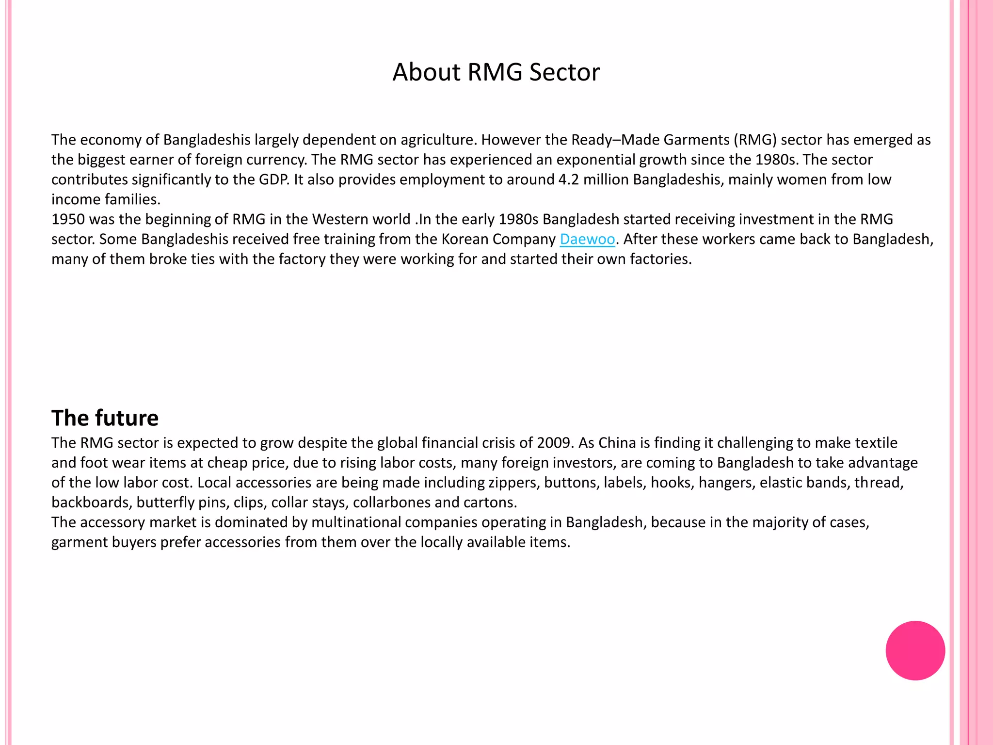 About RMG Sector
The economy of Bangladeshis largely dependent on agriculture. However the Ready–Made Garments (RMG) sector has emerged as
the biggest earner of foreign currency. The RMG sector has experienced an exponential growth since the 1980s. The sector
contributes significantly to the GDP. It also provides employment to around 4.2 million Bangladeshis, mainly women from low
income families.
1950 was the beginning of RMG in the Western world .In the early 1980s Bangladesh started receiving investment in the RMG
sector. Some Bangladeshis received free training from the Korean Company Daewoo. After these workers came back to Bangladesh,
many of them broke ties with the factory they were working for and started their own factories.
The future
The RMG sector is expected to grow despite the global financial crisis of 2009. As China is finding it challenging to make textile
and foot wear items at cheap price, due to rising labor costs, many foreign investors, are coming to Bangladesh to take advantage
of the low labor cost. Local accessories are being made including zippers, buttons, labels, hooks, hangers, elastic bands, thread,
backboards, butterfly pins, clips, collar stays, collarbones and cartons.
The accessory market is dominated by multinational companies operating in Bangladesh, because in the majority of cases,
garment buyers prefer accessories from them over the locally available items.
 