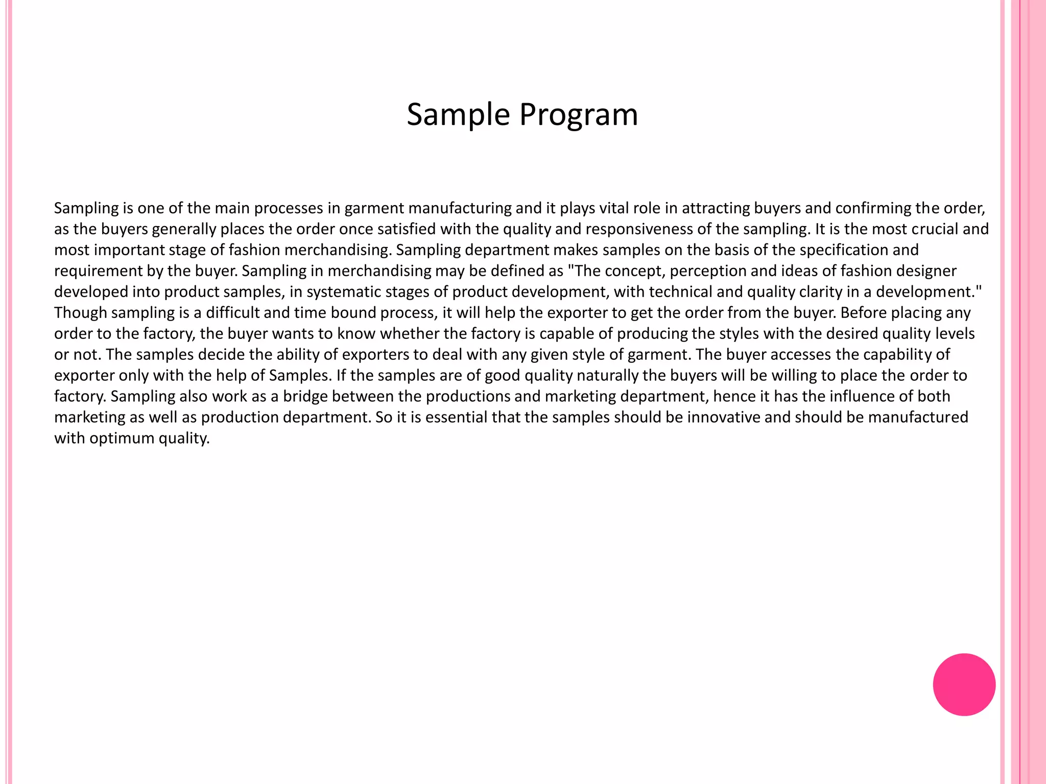 Sample Program
Sampling is one of the main processes in garment manufacturing and it plays vital role in attracting buyers and confirming the order,
as the buyers generally places the order once satisfied with the quality and responsiveness of the sampling. It is the most crucial and
most important stage of fashion merchandising. Sampling department makes samples on the basis of the specification and
requirement by the buyer. Sampling in merchandising may be defined as "The concept, perception and ideas of fashion designer
developed into product samples, in systematic stages of product development, with technical and quality clarity in a development."
Though sampling is a difficult and time bound process, it will help the exporter to get the order from the buyer. Before placing any
order to the factory, the buyer wants to know whether the factory is capable of producing the styles with the desired quality levels
or not. The samples decide the ability of exporters to deal with any given style of garment. The buyer accesses the capability of
exporter only with the help of Samples. If the samples are of good quality naturally the buyers will be willing to place the order to
factory. Sampling also work as a bridge between the productions and marketing department, hence it has the influence of both
marketing as well as production department. So it is essential that the samples should be innovative and should be manufactured
with optimum quality.
 