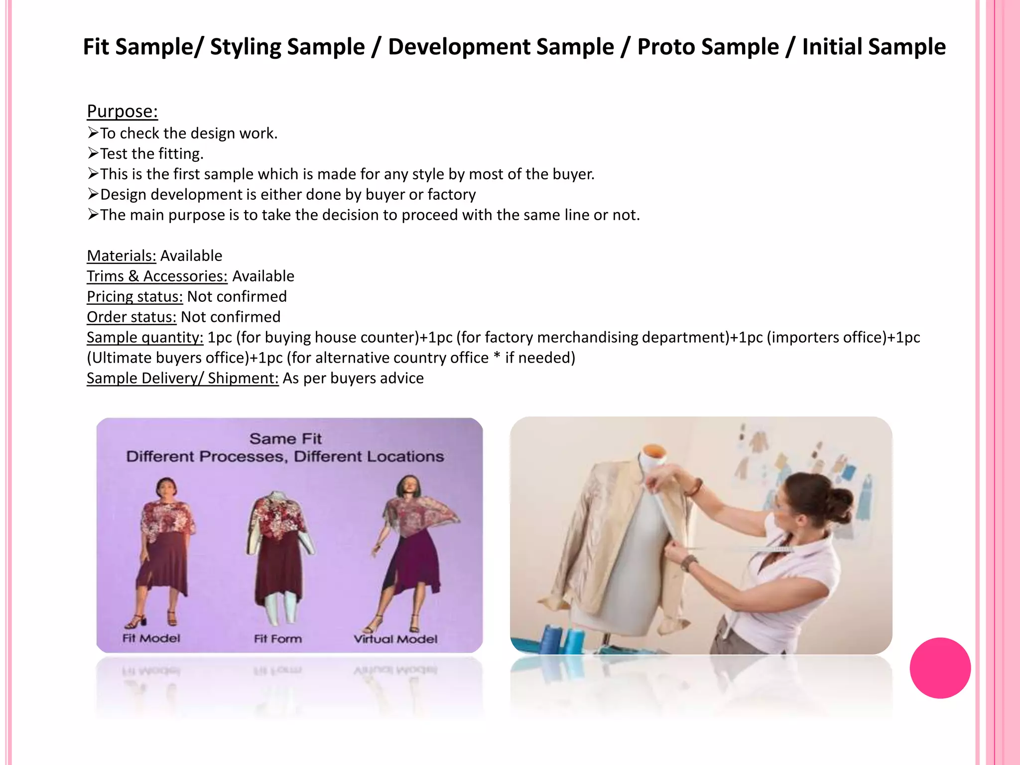 Fit Sample/ Styling Sample / Development Sample / Proto Sample / Initial Sample
Purpose:
To check the design work.
Test the fitting.
This is the first sample which is made for any style by most of the buyer.
Design development is either done by buyer or factory
The main purpose is to take the decision to proceed with the same line or not.
Materials: Available
Trims & Accessories: Available
Pricing status: Not confirmed
Order status: Not confirmed
Sample quantity: 1pc (for buying house counter)+1pc (for factory merchandising department)+1pc (importers office)+1pc
(Ultimate buyers office)+1pc (for alternative country office * if needed)
Sample Delivery/ Shipment: As per buyers advice
 