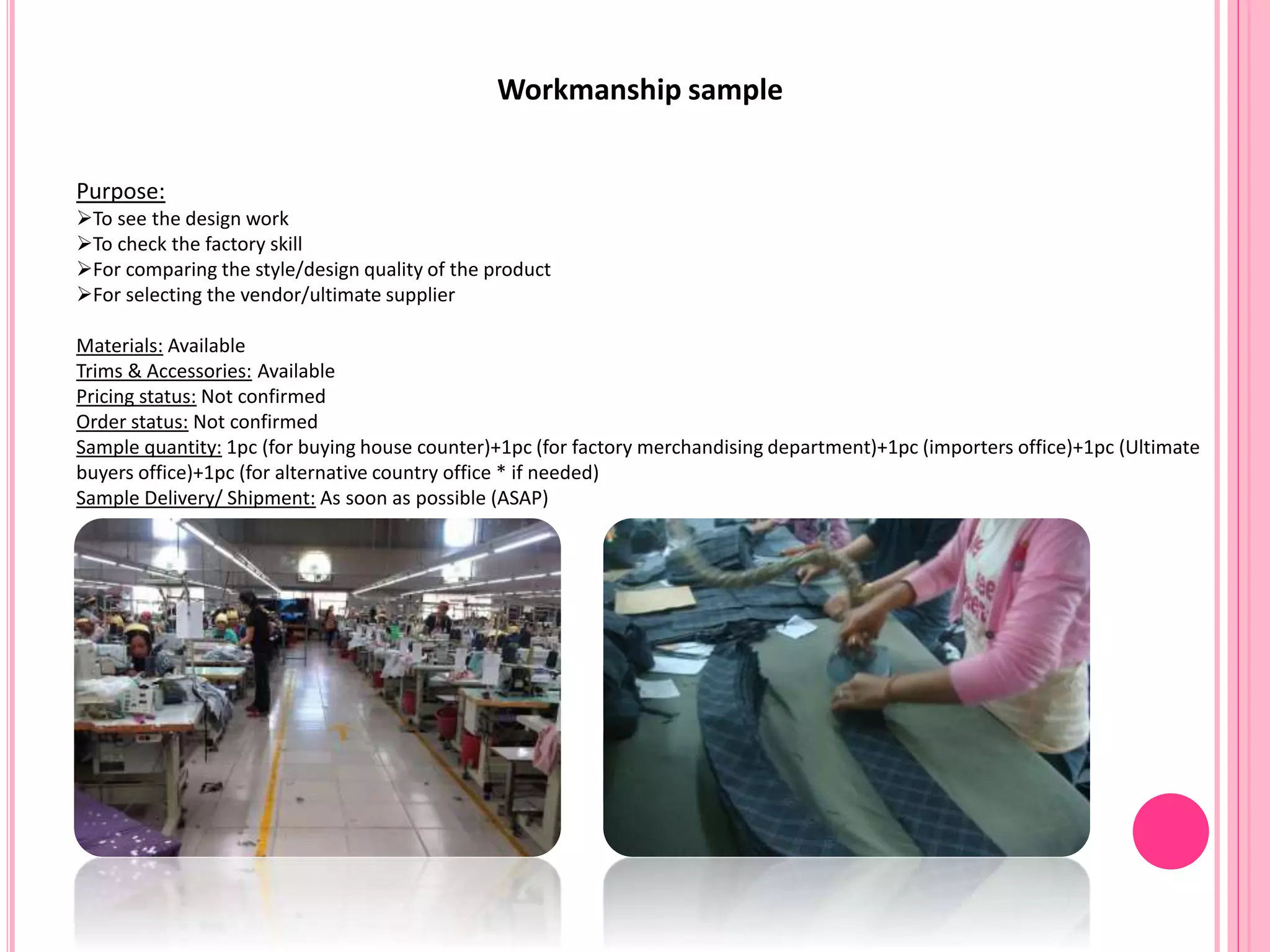 Workmanship sample
Purpose:
To see the design work
To check the factory skill
For comparing the style/design quality of the product
For selecting the vendor/ultimate supplier
Materials: Available
Trims & Accessories: Available
Pricing status: Not confirmed
Order status: Not confirmed
Sample quantity: 1pc (for buying house counter)+1pc (for factory merchandising department)+1pc (importers office)+1pc (Ultimate
buyers office)+1pc (for alternative country office * if needed)
Sample Delivery/ Shipment: As soon as possible (ASAP)
 