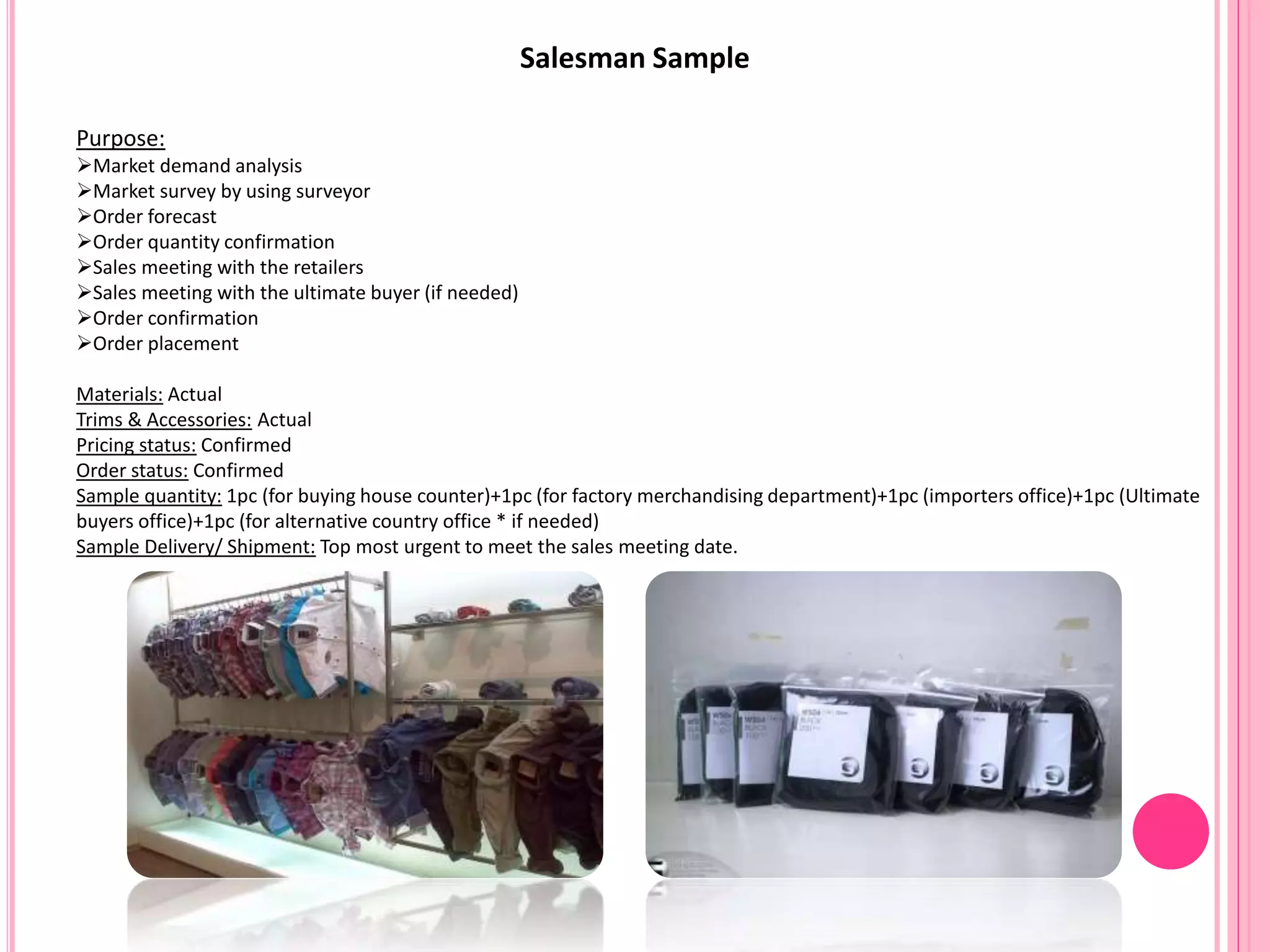 Salesman Sample
Purpose:
Market demand analysis
Market survey by using surveyor
Order forecast
Order quantity confirmation
Sales meeting with the retailers
Sales meeting with the ultimate buyer (if needed)
Order confirmation
Order placement
Materials: Actual
Trims & Accessories: Actual
Pricing status: Confirmed
Order status: Confirmed
Sample quantity: 1pc (for buying house counter)+1pc (for factory merchandising department)+1pc (importers office)+1pc (Ultimate
buyers office)+1pc (for alternative country office * if needed)
Sample Delivery/ Shipment: Top most urgent to meet the sales meeting date.
 