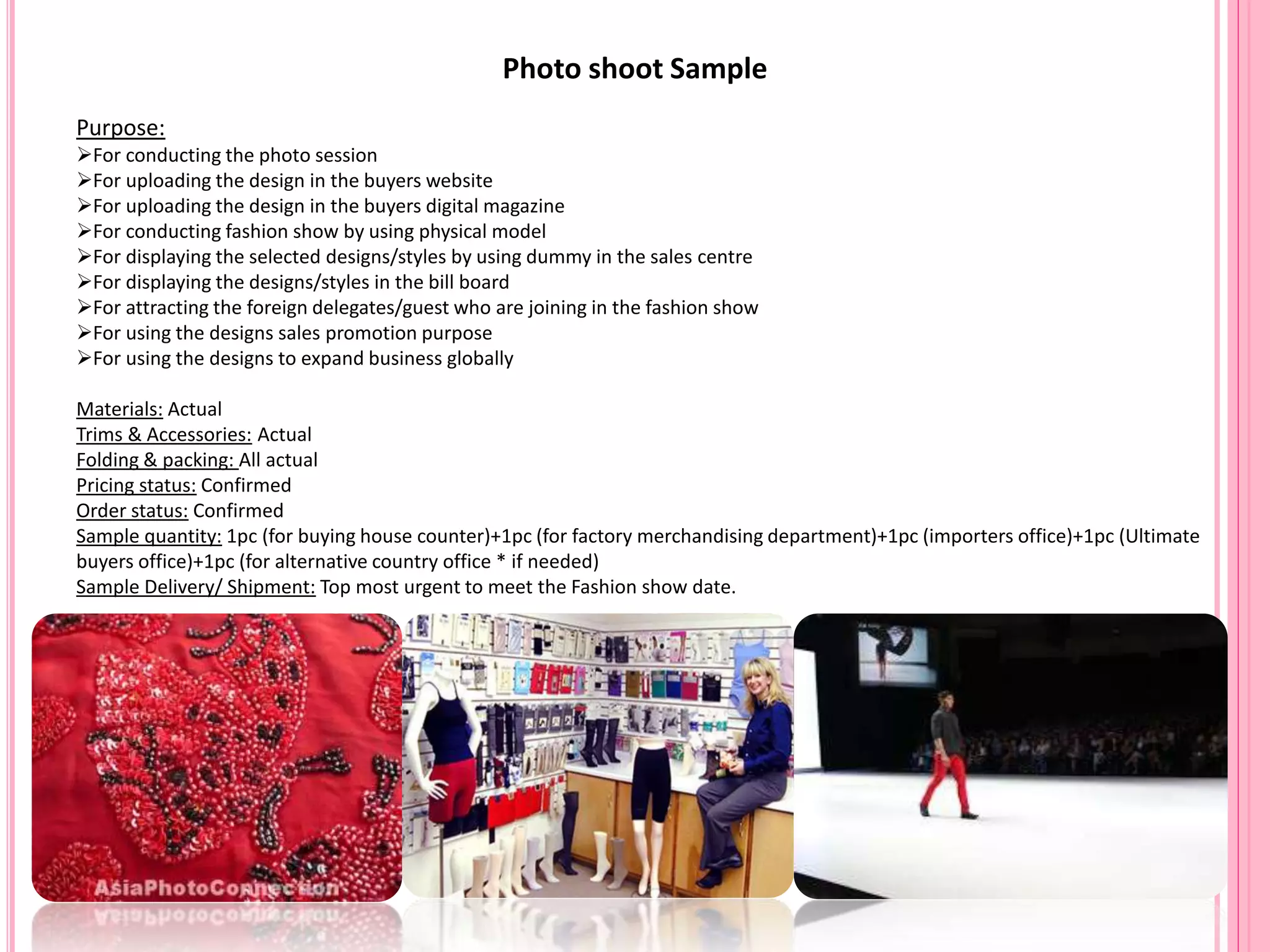 Photo shoot Sample
Purpose:
For conducting the photo session
For uploading the design in the buyers website
For uploading the design in the buyers digital magazine
For conducting fashion show by using physical model
For displaying the selected designs/styles by using dummy in the sales centre
For displaying the designs/styles in the bill board
For attracting the foreign delegates/guest who are joining in the fashion show
For using the designs sales promotion purpose
For using the designs to expand business globally
Materials: Actual
Trims & Accessories: Actual
Folding & packing: All actual
Pricing status: Confirmed
Order status: Confirmed
Sample quantity: 1pc (for buying house counter)+1pc (for factory merchandising department)+1pc (importers office)+1pc (Ultimate
buyers office)+1pc (for alternative country office * if needed)
Sample Delivery/ Shipment: Top most urgent to meet the Fashion show date.
 