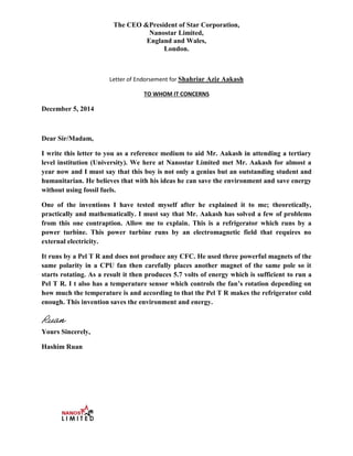 The CEO &President of Star Corporation,
Nanostar Limited,
England and Wales,
London.
Letter of Endorsement for Shahriar Aziz Aakash
TO WHOM IT CONCERNS
December 5, 2014
Dear Sir/Madam,
I write this letter to you as a reference medium to aid Mr. Aakash in attending a tertiary
level institution (University). We here at Nanostar Limited met Mr. Aakash for almost a
year now and I must say that this boy is not only a genius but an outstanding student and
humanitarian. He believes that with his ideas he can save the environment and save energy
without using fossil fuels.
One of the inventions I have tested myself after he explained it to me; theoretically,
practically and mathematically. I must say that Mr. Aakash has solved a few of problems
from this one contraption. Allow me to explain. This is a refrigerator which runs by a
power turbine. This power turbine runs by an electromagnetic field that requires no
external electricity.
It runs by a Pel T R and does not produce any CFC. He used three powerful magnets of the
same polarity in a CPU fan then carefully places another magnet of the same pole so it
starts rotating. As a result it then produces 5.7 volts of energy which is sufficient to run a
Pel T R. I t also has a temperature sensor which controls the fan’s rotation depending on
how much the temperature is and according to that the Pel T R makes the refrigerator cold
enough. This invention saves the environment and energy.
Yours Sincerely,
Hashim Ruan
Ruan
 