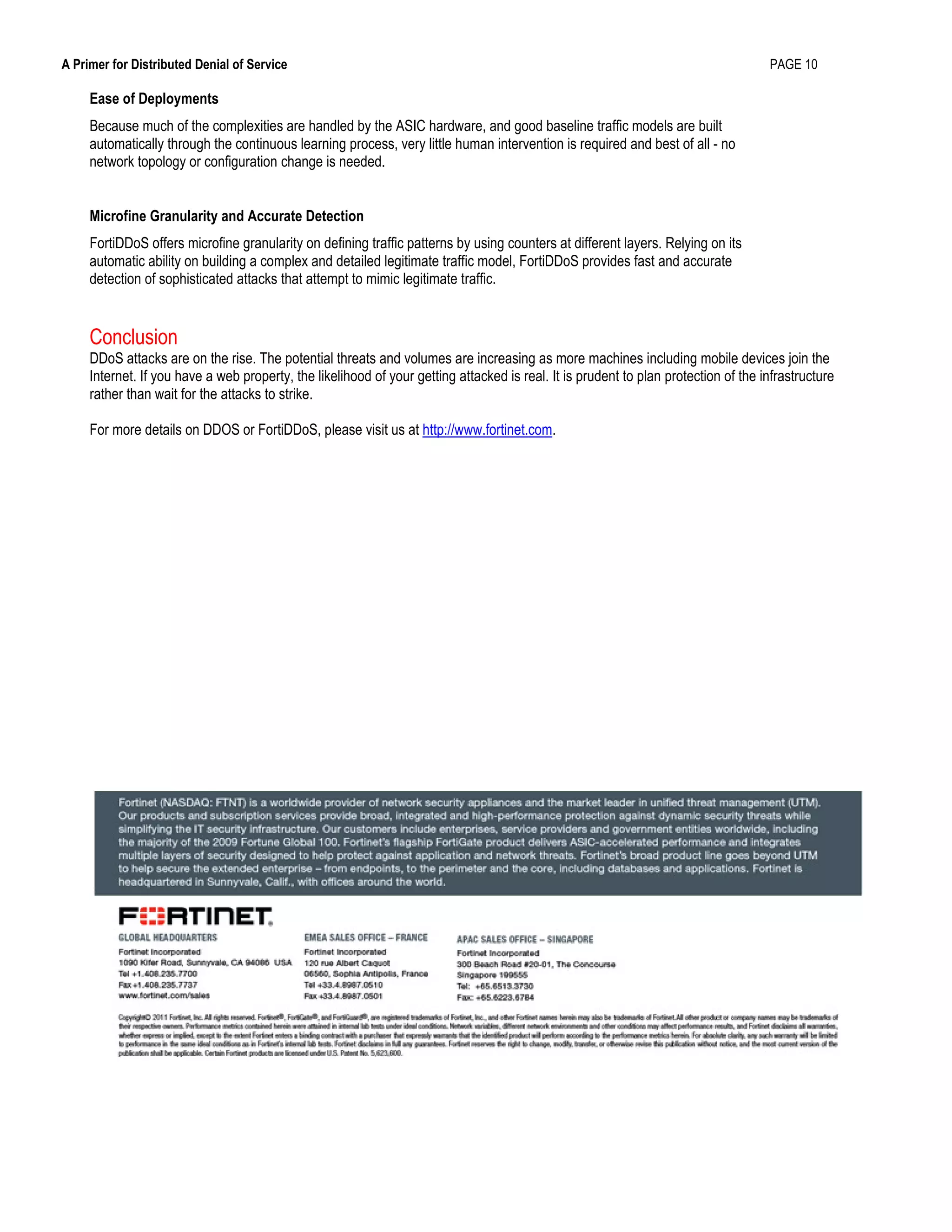 A Primer for Distributed Denial of Service PAGE 10
Ease of Deployments
Because much of the complexities are handled by the ASIC hardware, and good baseline traffic models are built
automatically through the continuous learning process, very little human intervention is required and best of all - no
network topology or configuration change is needed.
Microfine Granularity and Accurate Detection
FortiDDoS offers microfine granularity on defining traffic patterns by using counters at different layers. Relying on its
automatic ability on building a complex and detailed legitimate traffic model, FortiDDoS provides fast and accurate
detection of sophisticated attacks that attempt to mimic legitimate traffic.
Conclusion
DDoS attacks are on the rise. The potential threats and volumes are increasing as more machines including mobile devices join the
Internet. If you have a web property, the likelihood of your getting attacked is real. It is prudent to plan protection of the infrastructure
rather than wait for the attacks to strike.
For more details on DDOS or FortiDDoS, please visit us at http://www.fortinet.com.
 