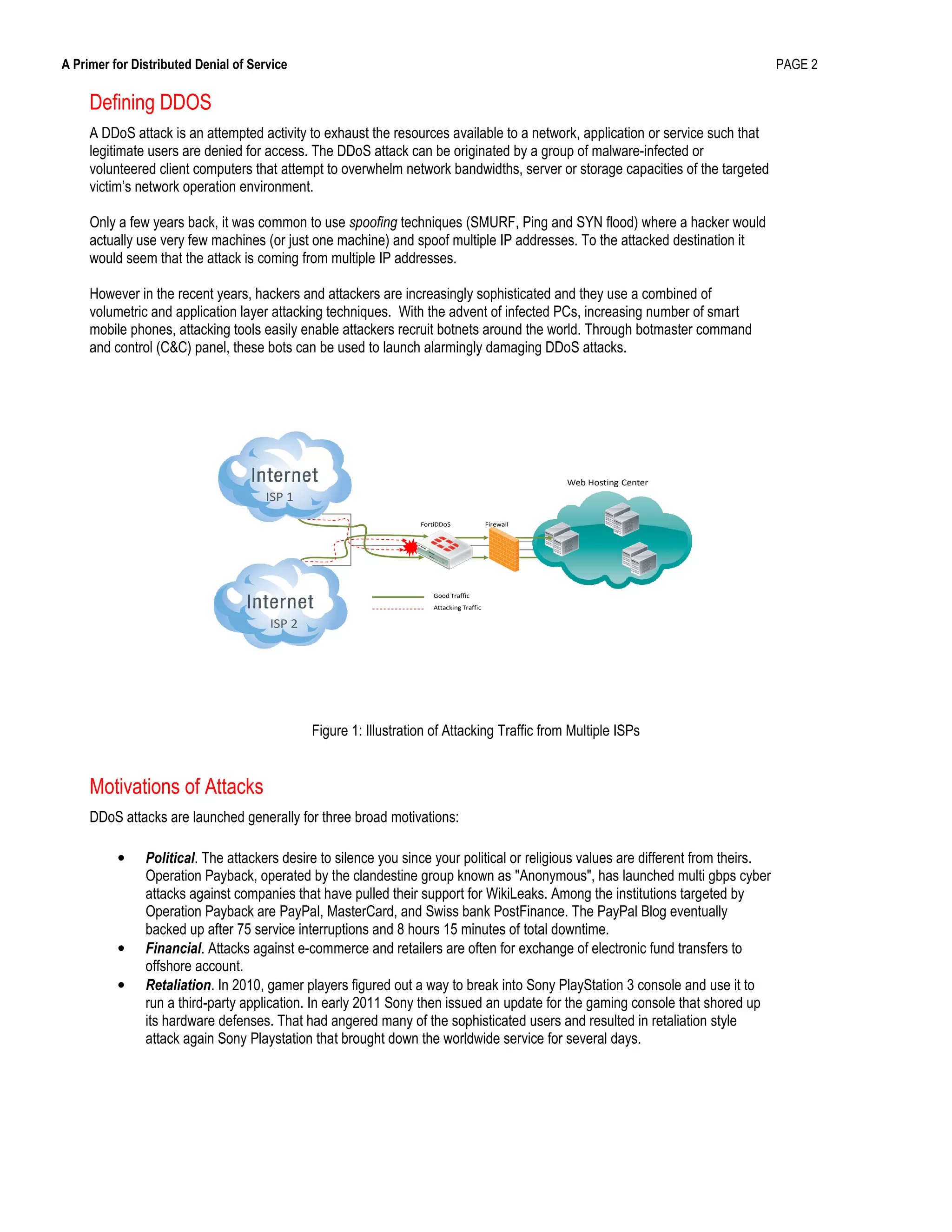 A Primer for Distributed Denial of Service PAGE 2
Defining DDOS
A DDoS attack is an attempted activity to exhaust the resources available to a network, application or service such that
legitimate users are denied for access. The DDoS attack can be originated by a group of malware-infected or
volunteered client computers that attempt to overwhelm network bandwidths, server or storage capacities of the targeted
victim’s network operation environment.
Only a few years back, it was common to use spoofing techniques (SMURF, Ping and SYN flood) where a hacker would
actually use very few machines (or just one machine) and spoof multiple IP addresses. To the attacked destination it
would seem that the attack is coming from multiple IP addresses.
However in the recent years, hackers and attackers are increasingly sophisticated and they use a combined of
volumetric and application layer attacking techniques. With the advent of infected PCs, increasing number of smart
mobile phones, attacking tools easily enable attackers recruit botnets around the world. Through botmaster command
and control (C&C) panel, these bots can be used to launch alarmingly damaging DDoS attacks.
FortiDDoS
Web Hosting Center
Firewall
Good Traffic
Attacking Traffic
ISP 1
ISP 2
Figure 1: Illustration of Attacking Traffic from Multiple ISPs
Motivations of Attacks
DDoS attacks are launched generally for three broad motivations:
• Political. The attackers desire to silence you since your political or religious values are different from theirs.
Operation Payback, operated by the clandestine group known as "Anonymous", has launched multi gbps cyber
attacks against companies that have pulled their support for WikiLeaks. Among the institutions targeted by
Operation Payback are PayPal, MasterCard, and Swiss bank PostFinance. The PayPal Blog eventually
backed up after 75 service interruptions and 8 hours 15 minutes of total downtime.
• Financial. Attacks against e-commerce and retailers are often for exchange of electronic fund transfers to
offshore account.
• Retaliation. In 2010, gamer players figured out a way to break into Sony PlayStation 3 console and use it to
run a third-party application. In early 2011 Sony then issued an update for the gaming console that shored up
its hardware defenses. That had angered many of the sophisticated users and resulted in retaliation style
attack again Sony Playstation that brought down the worldwide service for several days.
 