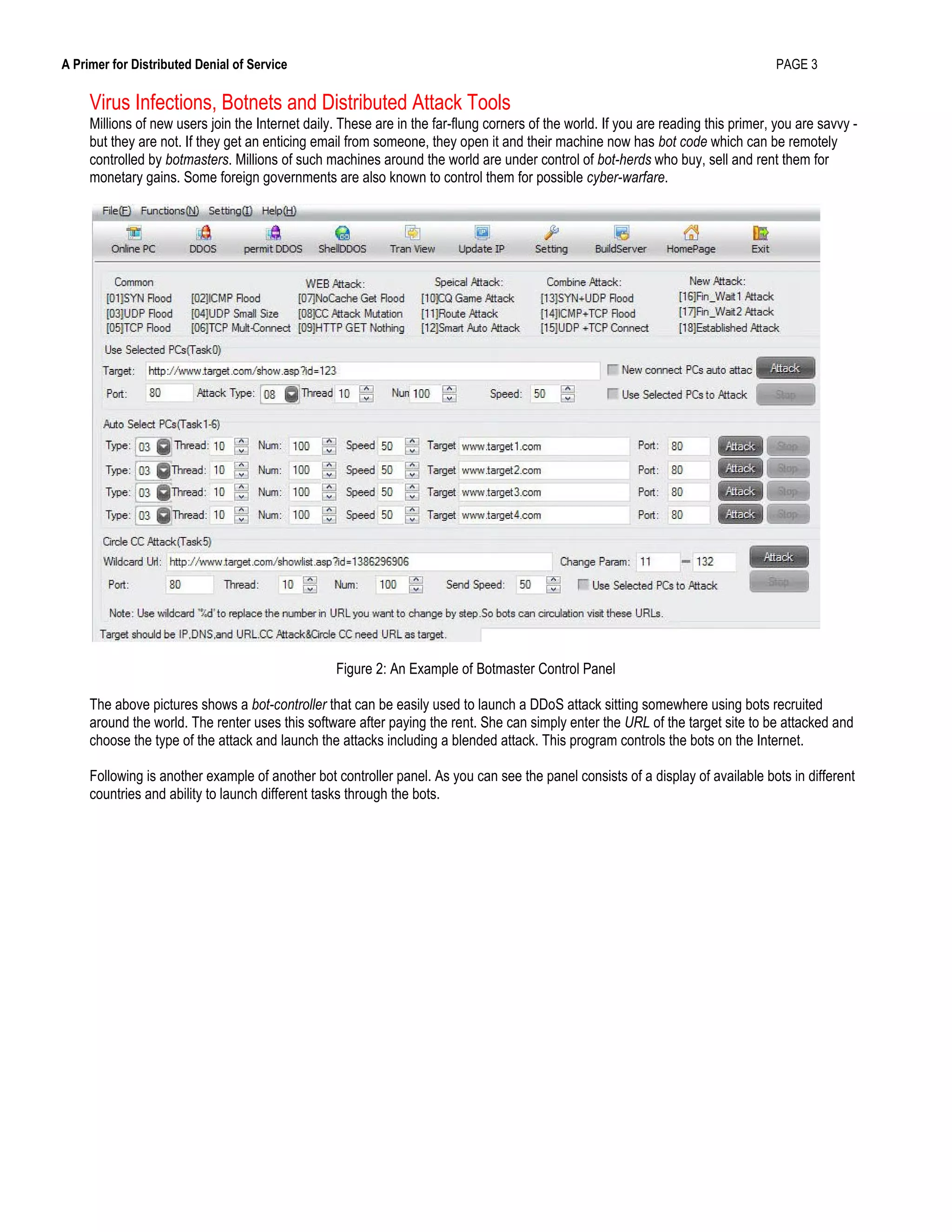 A Primer for Distributed Denial of Service PAGE 3
Virus Infections, Botnets and Distributed Attack Tools
Millions of new users join the Internet daily. These are in the far-flung corners of the world. If you are reading this primer, you are savvy -
but they are not. If they get an enticing email from someone, they open it and their machine now has bot code which can be remotely
controlled by botmasters. Millions of such machines around the world are under control of bot-herds who buy, sell and rent them for
monetary gains. Some foreign governments are also known to control them for possible cyber-warfare.
Figure 2: An Example of Botmaster Control Panel
The above pictures shows a bot-controller that can be easily used to launch a DDoS attack sitting somewhere using bots recruited
around the world. The renter uses this software after paying the rent. She can simply enter the URL of the target site to be attacked and
choose the type of the attack and launch the attacks including a blended attack. This program controls the bots on the Internet.
Following is another example of another bot controller panel. As you can see the panel consists of a display of available bots in different
countries and ability to launch different tasks through the bots.
 