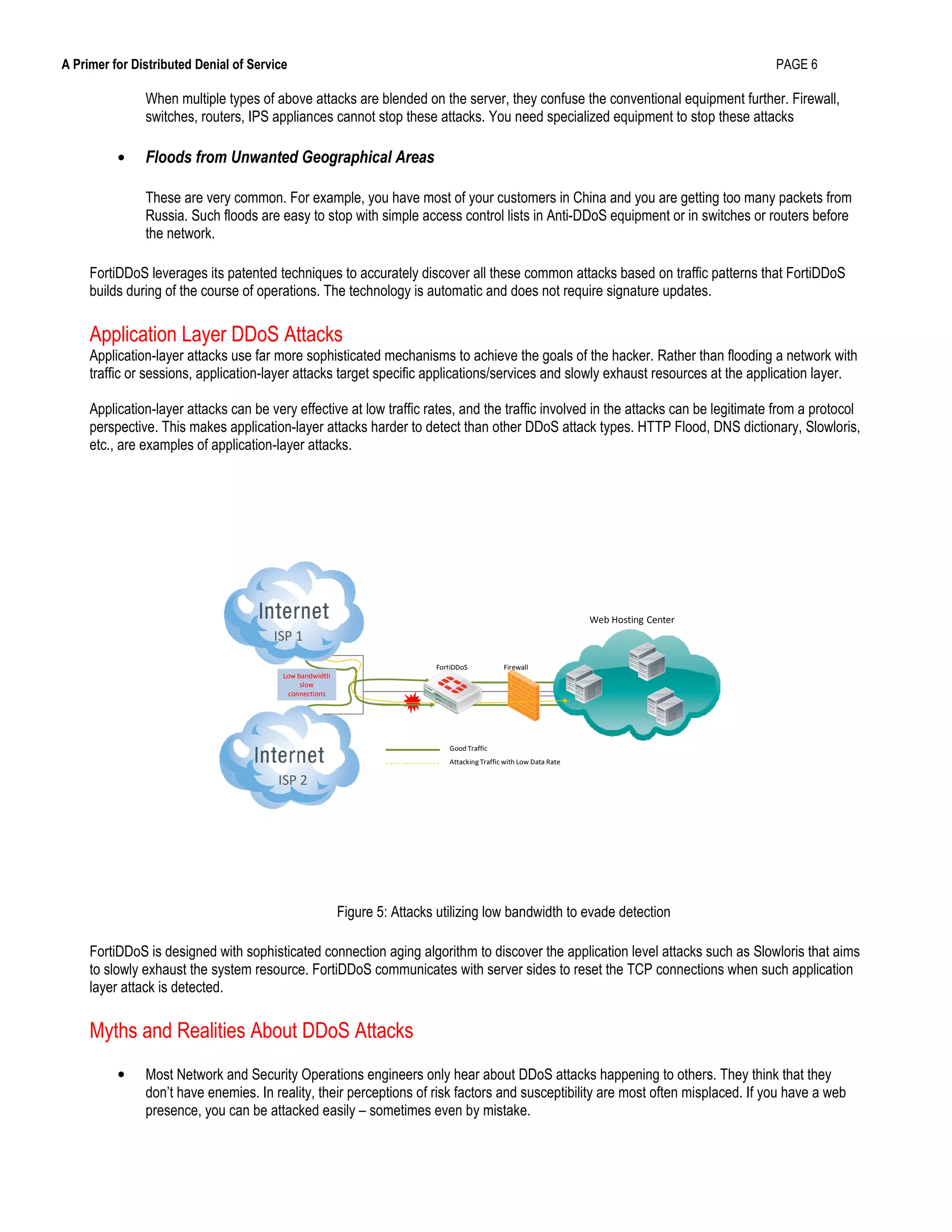 A Primer for Distributed Denial of Service PAGE 6
When multiple types of above attacks are blended on the server, they confuse the conventional equipment further. Firewall,
switches, routers, IPS appliances cannot stop these attacks. You need specialized equipment to stop these attacks
• Floods from Unwanted Geographical Areas
These are very common. For example, you have most of your customers in China and you are getting too many packets from
Russia. Such floods are easy to stop with simple access control lists in Anti-DDoS equipment or in switches or routers before
the network.
FortiDDoS leverages its patented techniques to accurately discover all these common attacks based on traffic patterns that FortiDDoS
builds during of the course of operations. The technology is automatic and does not require signature updates.
Application Layer DDoS Attacks
Application-layer attacks use far more sophisticated mechanisms to achieve the goals of the hacker. Rather than flooding a network with
traffic or sessions, application-layer attacks target specific applications/services and slowly exhaust resources at the application layer.
Application-layer attacks can be very effective at low traffic rates, and the traffic involved in the attacks can be legitimate from a protocol
perspective. This makes application-layer attacks harder to detect than other DDoS attack types. HTTP Flood, DNS dictionary, Slowloris,
etc., are examples of application-layer attacks.
FortiDDoS Firewall
Good Traffic
Attacking Traffic with Low Data Rate
ISP 1
ISP 2
Low bandwidth
slow
connections
Web Hosting Center
Figure 5: Attacks utilizing low bandwidth to evade detection
FortiDDoS is designed with sophisticated connection aging algorithm to discover the application level attacks such as Slowloris that aims
to slowly exhaust the system resource. FortiDDoS communicates with server sides to reset the TCP connections when such application
layer attack is detected.
Myths and Realities About DDoS Attacks
• Most Network and Security Operations engineers only hear about DDoS attacks happening to others. They think that they
don’t have enemies. In reality, their perceptions of risk factors and susceptibility are most often misplaced. If you have a web
presence, you can be attacked easily – sometimes even by mistake.
 
