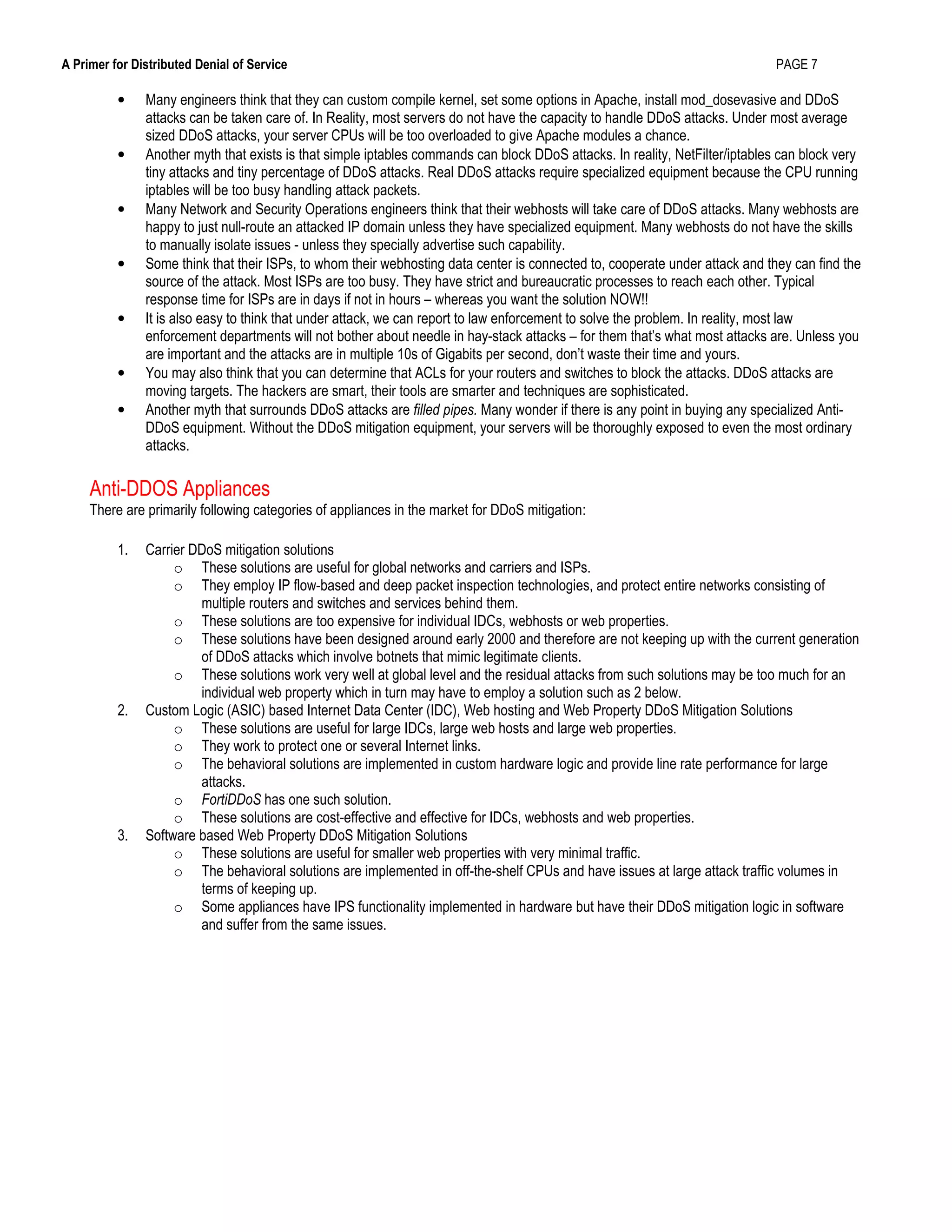 A Primer for Distributed Denial of Service PAGE 7
• Many engineers think that they can custom compile kernel, set some options in Apache, install mod_dosevasive and DDoS
attacks can be taken care of. In Reality, most servers do not have the capacity to handle DDoS attacks. Under most average
sized DDoS attacks, your server CPUs will be too overloaded to give Apache modules a chance.
• Another myth that exists is that simple iptables commands can block DDoS attacks. In reality, NetFilter/iptables can block very
tiny attacks and tiny percentage of DDoS attacks. Real DDoS attacks require specialized equipment because the CPU running
iptables will be too busy handling attack packets.
• Many Network and Security Operations engineers think that their webhosts will take care of DDoS attacks. Many webhosts are
happy to just null-route an attacked IP domain unless they have specialized equipment. Many webhosts do not have the skills
to manually isolate issues - unless they specially advertise such capability.
• Some think that their ISPs, to whom their webhosting data center is connected to, cooperate under attack and they can find the
source of the attack. Most ISPs are too busy. They have strict and bureaucratic processes to reach each other. Typical
response time for ISPs are in days if not in hours – whereas you want the solution NOW!!
• It is also easy to think that under attack, we can report to law enforcement to solve the problem. In reality, most law
enforcement departments will not bother about needle in hay-stack attacks – for them that’s what most attacks are. Unless you
are important and the attacks are in multiple 10s of Gigabits per second, don’t waste their time and yours.
• You may also think that you can determine that ACLs for your routers and switches to block the attacks. DDoS attacks are
moving targets. The hackers are smart, their tools are smarter and techniques are sophisticated.
• Another myth that surrounds DDoS attacks are filled pipes. Many wonder if there is any point in buying any specialized Anti-
DDoS equipment. Without the DDoS mitigation equipment, your servers will be thoroughly exposed to even the most ordinary
attacks.
Anti-DDOS Appliances
There are primarily following categories of appliances in the market for DDoS mitigation:
1. Carrier DDoS mitigation solutions
o These solutions are useful for global networks and carriers and ISPs.
o They employ IP flow-based and deep packet inspection technologies, and protect entire networks consisting of
multiple routers and switches and services behind them.
o These solutions are too expensive for individual IDCs, webhosts or web properties.
o These solutions have been designed around early 2000 and therefore are not keeping up with the current generation
of DDoS attacks which involve botnets that mimic legitimate clients.
o These solutions work very well at global level and the residual attacks from such solutions may be too much for an
individual web property which in turn may have to employ a solution such as 2 below.
2. Custom Logic (ASIC) based Internet Data Center (IDC), Web hosting and Web Property DDoS Mitigation Solutions
o These solutions are useful for large IDCs, large web hosts and large web properties.
o They work to protect one or several Internet links.
o The behavioral solutions are implemented in custom hardware logic and provide line rate performance for large
attacks.
o FortiDDoS has one such solution.
o These solutions are cost-effective and effective for IDCs, webhosts and web properties.
3. Software based Web Property DDoS Mitigation Solutions
o These solutions are useful for smaller web properties with very minimal traffic.
o The behavioral solutions are implemented in off-the-shelf CPUs and have issues at large attack traffic volumes in
terms of keeping up.
o Some appliances have IPS functionality implemented in hardware but have their DDoS mitigation logic in software
and suffer from the same issues.
 