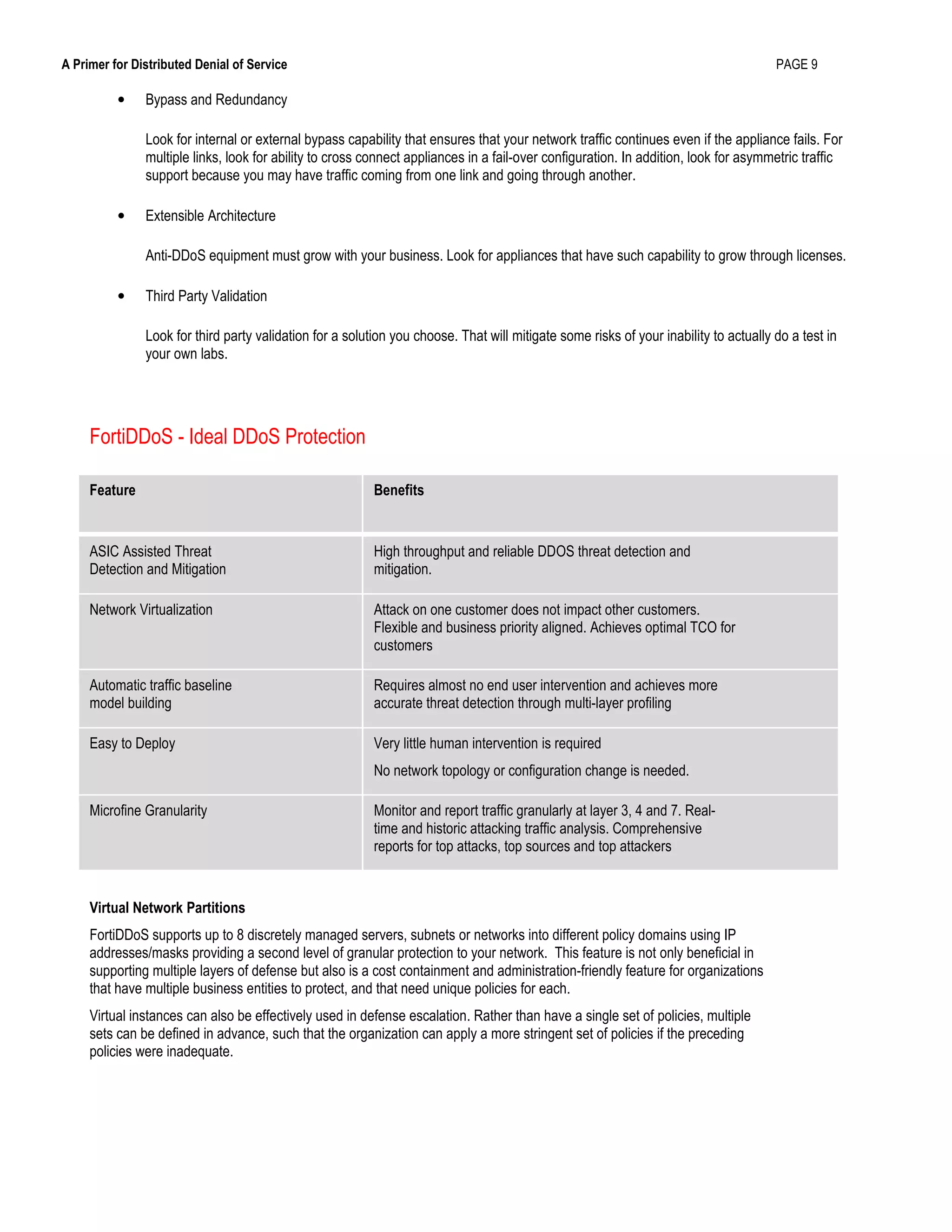 A Primer for Distributed Denial of Service PAGE 9
• Bypass and Redundancy
Look for internal or external bypass capability that ensures that your network traffic continues even if the appliance fails. For
multiple links, look for ability to cross connect appliances in a fail-over configuration. In addition, look for asymmetric traffic
support because you may have traffic coming from one link and going through another.
• Extensible Architecture
Anti-DDoS equipment must grow with your business. Look for appliances that have such capability to grow through licenses.
• Third Party Validation
Look for third party validation for a solution you choose. That will mitigate some risks of your inability to actually do a test in
your own labs.
FortiDDoS - Ideal DDoS Protection
Feature Benefits
ASIC Assisted Threat
Detection and Mitigation
High throughput and reliable DDOS threat detection and
mitigation.
Network Virtualization Attack on one customer does not impact other customers.
Flexible and business priority aligned. Achieves optimal TCO for
customers
Automatic traffic baseline
model building
Requires almost no end user intervention and achieves more
accurate threat detection through multi-layer profiling
Easy to Deploy Very little human intervention is required
No network topology or configuration change is needed.
Microfine Granularity Monitor and report traffic granularly at layer 3, 4 and 7. Real-
time and historic attacking traffic analysis. Comprehensive
reports for top attacks, top sources and top attackers
Virtual Network Partitions
FortiDDoS supports up to 8 discretely managed servers, subnets or networks into different policy domains using IP
addresses/masks providing a second level of granular protection to your network. This feature is not only beneficial in
supporting multiple layers of defense but also is a cost containment and administration-friendly feature for organizations
that have multiple business entities to protect, and that need unique policies for each.
Virtual instances can also be effectively used in defense escalation. Rather than have a single set of policies, multiple
sets can be defined in advance, such that the organization can apply a more stringent set of policies if the preceding
policies were inadequate.
 