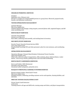 DISABLED PERSONEL SERVICES
Caregiver
September 2015- February 2016
Served as a caregiver for mental disabled persons in a group home. Showered, prepared meals,
laundry, and administer medications.
TENNIS OPERATIONS MANAGEMENT
Assistant Manager
May 2014-August 2014
Assisted regional club manager, string racquets, answered phone calls, organized leagues, and did
some accounting work.
RESTAURANT SERVICES
Associate Team Member
January 2010-May 2011
Buss tables, cashiering, food assembly, and stocking items in inventory.
SECURITY/EVENT SERVICES
Security Tenant, Executive Events Services (EES)
June 2009-August 2009
Security detail, escorting VIPs and other personnel, usher for event entrances, and coordinating
traffic.
OPERATIONS MANAGEMENT
Operations Manager, Newport Beach Breakers Professional Tennis Franchise
April 2006-October 2006
Ticket sales, deliveries, player transportation, office assistant, player relations/liaison, vendor
liaison, court set-up, security, parking tenant, and event staff coordinating.
RESTAURANT CASHIERING/SERVICES
Server and Cashier, Chili’s Restaurant
December 2005-April 2006
Occasional cashier and greeter, primarily server.
RACQUET STRINGING/CASHIER/CUSTOMER SERVICE
Racquet stringer/cashier, Hank Lloyd’s Tennis
May 2005-August 2005
Stringing racquets, cashiering, providing customer service and expertise, cleaning facilities, and
deliveries.
PRIVATE TENNIS COACH/CONSULTANT
Private Tennis Coach/Instructor
2006-2009
Teaching tennis to all ages and skill levels, running camps and clinics, and player transportation.
 