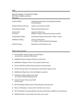 Skills
Spanish language (working knowledge)
MS Office (Highly proficient
Education
Graduate Major: Audiology (Hearing aids, hearing/balance health)
Doctoral Degree
Northern Illinois University August 2014-Present (3.5 GPA)
Undergraduate Major: Speech and Hearing Sciences
Arizona State August 2011-May 2014
University Bacholor’s Degree, Summa Cum Laude (3.9 GPA)
Undergraduate Major: International Business/Economics, Minor: French
Saddleback College January 2008-present
A.A. Degree: French and Spanish languages
Cal Poly Pomona September 2006-December 2007
Honors and Activities
 Scholar-Baller, Student-Athlete Award Recipient
3.5 and above cumulative GPA (2009)
 Saddleback Honors Program Graduate (2008-2009)
 Saddleback Collegiate Tennis, Team Captain (2008-2009)
 Private and USTA Certified Tennis Instructor (2006-present)
 Cal Poly Pomona Dean’s List (Fall quarter 2006-Winter quarter 2007)
 Saddleback College Dean’s List (all collegiate semesters)
 Saddleback College Athletic Honor Roll
3.0 or above (Fall 2008-Spring 2009)
 Assistant Varsity Tennis Coach (HS)
(2006-2008)
 Phi Theta Kappa College Honors Society Member (2009-present)
 Dean’s List Recipient, Arizona State University (2012-2014)
 NIU SAA Hustle for Hearing 5K Race Founder and Volunteer, DeKalb, IL (2014-Present)
 NSSLHA Member, Arizona State University, (2012-2014)
 