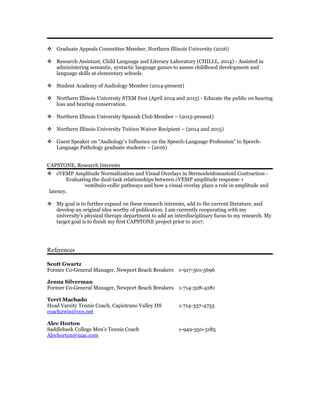  Graduate Appeals Committee Member, Northern Illinois University (2016)
 Research Assistant, Child Language and Literacy Laboratory (CHILLL, 2014) - Assisted in
administering semantic, syntactic language games to assess childhood development and
language skills at elementary schools.
 Student Academy of Audiology Member (2014-present)
 Northern Illinois University STEM Fest (April 2014 and 2015) - Educate the public on hearing
loss and hearing conservation.
 Northern Illinois University Spanish Club Member – (2015-present)
 Northern Illinois University Tuition Waiver Recipient – (2014 and 2015)
 Guest Speaker on “Audiology’s Influence on the Speech-Language Profession” to Speech-
Language Pathology graduate students – (2016)
CAPSTONE, Research Interests
 cVEMP Amplitude Normalization and Visual Overlays in Sternocleidomastoid Contraction -
Evaluating the dual-task relationships between cVEMP amplitude response +
vestibulo-collic pathways and how a visual overlay plays a role in amplitude and
latency.
 My goal is to further expand on these research interests, add to the current literature, and
develop an original idea worthy of publication. I am currently cooperating with my
university’s physical therapy department to add an interdisciplinary focus to my research. My
target goal is to finish my first CAPSTONE project prior to 2017.
References
Scott Gwartz
Former Co-General Manager, Newport Beach Breakers 1-917-301-5696
Jenna Silverman
Former Co-General Manager, Newport Beach Breakers 1-714-328-4281
Terri Machado
Head Varsity Tennis Coach, Capistrano Valley HS 1-714-337-4753
coach2win@cox.net
Alec Horton
Saddleback College Men’s Tennis Coach 1-949-350-3185
Alechorton@mac.com
 