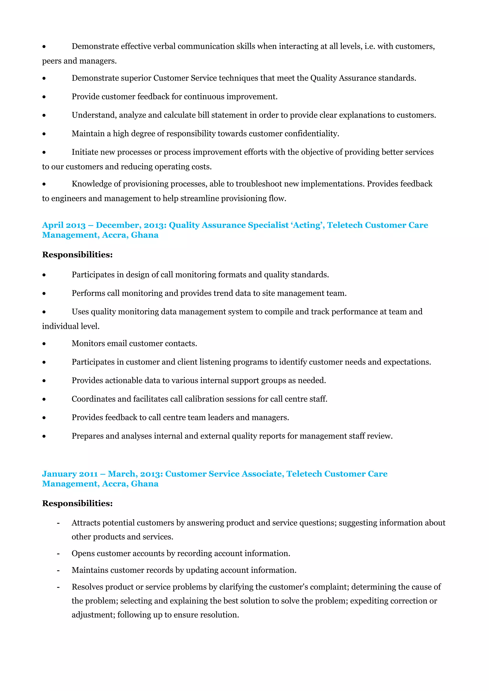 • Demonstrate effective verbal communication skills when interacting at all levels, i.e. with customers,
peers and managers.
• Demonstrate superior Customer Service techniques that meet the Quality Assurance standards.
• Provide customer feedback for continuous improvement.
• Understand, analyze and calculate bill statement in order to provide clear explanations to customers.
• Maintain a high degree of responsibility towards customer confidentiality.
• Initiate new processes or process improvement efforts with the objective of providing better services
to our customers and reducing operating costs.
• Knowledge of provisioning processes, able to troubleshoot new implementations. Provides feedback
to engineers and management to help streamline provisioning flow.
April 2013 – December, 2013: Quality Assurance Specialist ‘Acting’, Teletech Customer Care
Management, Accra, Ghana
Responsibilities:
• Participates in design of call monitoring formats and quality standards.
• Performs call monitoring and provides trend data to site management team.
• Uses quality monitoring data management system to compile and track performance at team and
individual level.
• Monitors email customer contacts.
• Participates in customer and client listening programs to identify customer needs and expectations.
• Provides actionable data to various internal support groups as needed.
• Coordinates and facilitates call calibration sessions for call centre staff.
• Provides feedback to call centre team leaders and managers.
• Prepares and analyses internal and external quality reports for management staff review.
January 2011 – March, 2013: Customer Service Associate, Teletech Customer Care
Management, Accra, Ghana
Responsibilities:
- Attracts potential customers by answering product and service questions; suggesting information about
other products and services.
- Opens customer accounts by recording account information.
- Maintains customer records by updating account information.
- Resolves product or service problems by clarifying the customer's complaint; determining the cause of
the problem; selecting and explaining the best solution to solve the problem; expediting correction or
adjustment; following up to ensure resolution.
 