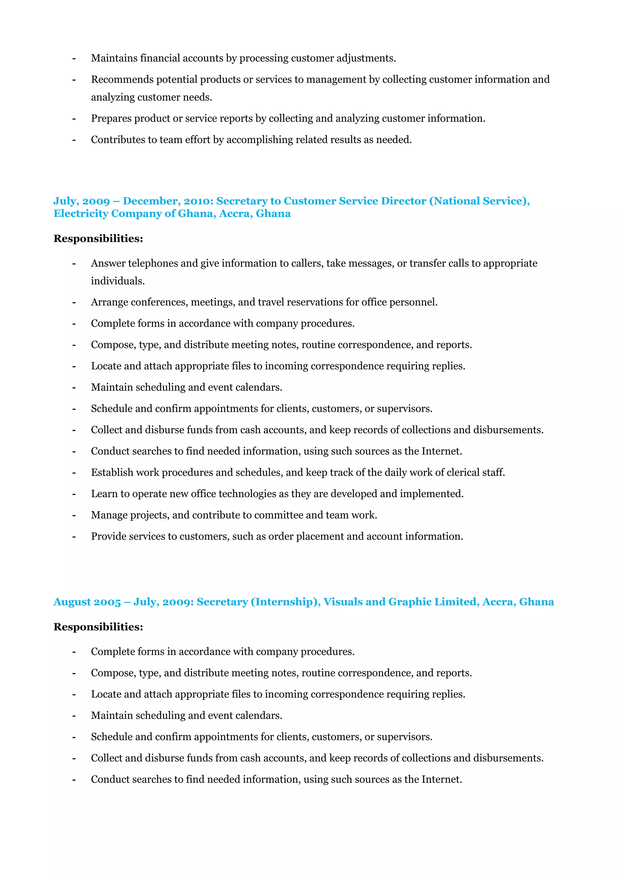 - Maintains financial accounts by processing customer adjustments.
- Recommends potential products or services to management by collecting customer information and
analyzing customer needs.
- Prepares product or service reports by collecting and analyzing customer information.
- Contributes to team effort by accomplishing related results as needed.
July, 2009 – December, 2010: Secretary to Customer Service Director (National Service),
Electricity Company of Ghana, Accra, Ghana
Responsibilities:
- Answer telephones and give information to callers, take messages, or transfer calls to appropriate
individuals.
- Arrange conferences, meetings, and travel reservations for office personnel.
- Complete forms in accordance with company procedures.
- Compose, type, and distribute meeting notes, routine correspondence, and reports.
- Locate and attach appropriate files to incoming correspondence requiring replies.
- Maintain scheduling and event calendars.
- Schedule and confirm appointments for clients, customers, or supervisors.
- Collect and disburse funds from cash accounts, and keep records of collections and disbursements.
- Conduct searches to find needed information, using such sources as the Internet.
- Establish work procedures and schedules, and keep track of the daily work of clerical staff.
- Learn to operate new office technologies as they are developed and implemented.
- Manage projects, and contribute to committee and team work.
- Provide services to customers, such as order placement and account information.
August 2005 – July, 2009: Secretary (Internship), Visuals and Graphic Limited, Accra, Ghana
Responsibilities:
- Complete forms in accordance with company procedures.
- Compose, type, and distribute meeting notes, routine correspondence, and reports.
- Locate and attach appropriate files to incoming correspondence requiring replies.
- Maintain scheduling and event calendars.
- Schedule and confirm appointments for clients, customers, or supervisors.
- Collect and disburse funds from cash accounts, and keep records of collections and disbursements.
- Conduct searches to find needed information, using such sources as the Internet.
 