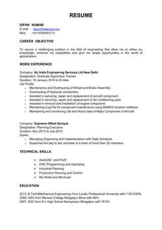 RESUME
DIPAK KUMAR
E-mail : dipak105@gmail.com
Mob : +91-8750403713
CAREER OBJECTIVE
To secure a challenging position in the field of engineering that allow me to utilize my
knowledge, enhance my capabilities and give me ample opportunities in the world of
globalization.
WORK EXPERIENCE
Company: Air India Engineering Services Ltd New Delhi
Designation: Graduate Apprentice Trainee
Duration: 18 January 2016 to till date
Job Profile:
o Maintenance and Overhauling of Wheel and Brake Assembly.
o Overhauling of Hydraulic component.
o Assisted in servicing, repair and replacement of aircraft component.
o Assisted in servicing, repair and replacement of Air conditioning pack.
o Assisted in removal and installation of engine component.
o Maintaining Log File for component maintenance using RAMCO Aviation software.
o Maintaining and monitoring Life and Hours data of Major Component of Aircraft.
Company: Supreme Offset Sonipat
Designation: Planning Executive
Duration: Nov 2013 to July 2014.
Duties:
o Managing,Organizing and Implementation with Daily Schedule.
o Supervise the day to day activities of a team of more than 30 members.
TECHNICAL SKILLS
• AutoCAD and Pro/E
• CNC Programming and Operating
• Industrial Planning
• Production Planning and Control
• Ms World and Ms Excel
EDUCATION
2013, B.Tech(Mechanical Engineering) from Lovely Professional University with 7.59 CGPA.
2009, HSC from Marwari College Bhagalpur Bihar with 69%.
2007, SSC from K L High School Narayanpur Bhagalpur with 74.6%.
 