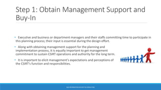 Step 1: Obtain Management Support and
Buy-In
• Executive and business or department managers and their staffs committing time to participate in
this planning process; their input is essential during the design effort.
• Along with obtaining management support for the planning and
implementation process, it is equally important to get management
commitment to sustain CSIRT operations and authority for the long term.
• It is important to elicit management's expectations and perceptions of
the CSIRT's function and responsibilities.
BGA INFORMATION SECURITY & CONSULTING
 