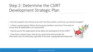 Step 2: Determine the CSIRT
Development Strategic Plan
• Are there specific time frames to be met? Are they realistic, and if not, can they be changed?
• Is there a project group? Where do the group members come from? You want to
ensure that all stakeholders are represented.
• How do you let the organization know about the development of the CSIRT?
• If you have a project team, how do you record and communicate the
information you are collecting, especially if the team is geographically dispersed?
BGA INFORMATION SECURITY & CONSULTING
 