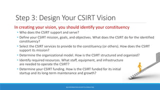 Step 3: Design Your CSIRT Vision
BGA INFORMATION SECURITY & CONSULTING
In creating your vision, you should identify your constituency
• Who does the CSIRT support and serve?
• Define your CSIRT mission, goals, and objectives. What does the CSIRT do for the identified
constituency?
• Select the CSIRT services to provide to the constituency (or others). How does the CSIRT
support its mission?
• Determine the organizational model. How is the CSIRT structured and organized?
• Identify required resources. What staff, equipment, and infrastructure
are needed to operate the CSIRT?
• Determine your CSIRT funding. How is the CSIRT funded for its initial
startup and its long-term maintenance and growth?
 