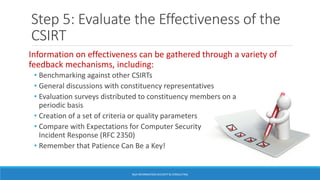 Step 5: Evaluate the Effectiveness of the
CSIRT
Information on effectiveness can be gathered through a variety of
feedback mechanisms, including:
• Benchmarking against other CSIRTs
• General discussions with constituency representatives
• Evaluation surveys distributed to constituency members on a
periodic basis
• Creation of a set of criteria or quality parameters
• Compare with Expectations for Computer Security
Incident Response (RFC 2350)
• Remember that Patience Can Be a Key!
BGA INFORMATION SECURITY & CONSULTING
 