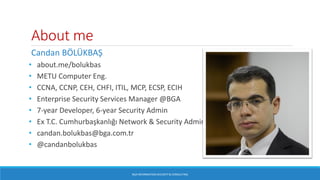 About me
Candan BÖLÜKBAŞ
• about.me/bolukbas
• METU Computer Eng.
• CCNA, CCNP, CEH, CHFI, ITIL, MCP, ECSP, ECIH
• Enterprise Security Services Manager @BGA
• 7-year Developer, 6-year Security Admin
• Ex T.C. Cumhurbaşkanlığı Network & Security Admin
• candan.bolukbas@bga.com.tr
• @candanbolukbas
BGA INFORMATION SECURITY & CONSULTING
 