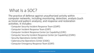 What Is a SOC?
The practice of defense against unauthorized activity within
computer networks, including monitoring, detection, analysis (such
as trend and pattern analysis), and response and restoration
activities. It includes:
◦ Computer Security Incident Response Team (CSIRT)
◦ Computer Incident Response Team (CIRT)
◦ Computer Incident Response Center (or Capability) (CIRC)
◦ Computer Security Incident Response Center (or Capability) (CSIRC)
◦ Security Operations Center (SOC)
◦ Cybersecurity Operations Center (CSOC)
◦ Computer Emergency Response Team (CERT)
BGA INFORMATION SECURITY & CONSULTING
 