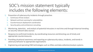 SOC’s mission statement typically
includes the following elements:
1. Prevention of cybersecurity incidents through proactive:
a. Continuous threat analysis
b. Network and host scanning for vulnerabilities
c. Countermeasure deployment coordination
d. Security policy and architecture consulting.
2. Monitoring, detection, and analysis of potential intrusions in real time and through historical trending
on security-relevant data sources
3. Response to confirmed incidents, by coordinating resources and directing use of timely and
appropriate countermeasures
4. Providing situational awareness and reporting on cybersecurity status, incidents, and trends in
adversary behavior to appropriate organizations
5. Engineering and operating CND technologies such as IDSes and data collection/analysis systems.
BGA INFORMATION SECURITY & CONSULTING
 