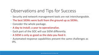 Observations and Tips for Success
◦ Security and network management tools are not interchangeable.
◦ The best SIEMs were built from the ground up as SIEMs.
◦ Consider the whole package.
◦ A day to install; a year to operationalize.
◦ Each part of the SOC will use SIEM differently.
◦ A SIEM is only as good as the data you feed it.
◦ Automated response capabilities present the same challenges as
IPS.
BGA INFORMATION SECURITY & CONSULTING
 