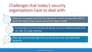 Challenges that today’s security
organizations have to deal with:
Malware campaigns launched by organized criminal groups who look to
steal information that can be sold on the black market
Increasingly powerful distributed denial-of-service (DDoS) attacks that
can take out large websites
State-sponsored espionage that can penetrate even well-defended
networks.
BGA INFORMATION SECURITY & CONSULTING
 