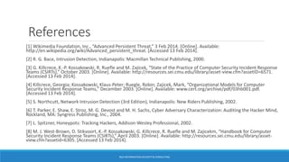 References
[1] Wikimedia Foundation, Inc., “Advanced Persistent Threat,” 3 Feb 2014. [Online]. Available:
http://en.wikipedia.org/wiki/Advanced_persistent_threat. [Accessed 13 Feb 2014].
[2] R. G. Bace, Intrusion Detection, Indianapolis: Macmillan Technical Publishing, 2000.
[3] G. Killcrece, K.-P. Kossakowski, R. Ruefle and M. Zajicek, “State of the Practice of Computer Security Incident Response
Teams (CSIRTs),” October 2003. [Online]. Available: http://resources.sei.cmu.edu/library/asset-view.cfm?assetID=6571.
[Accessed 13 Feb 2014].
[4] Killcrece, Georgia; Kossakowski, Klaus-Peter; Ruegle, Robin; Zajicek, Mark, “Organizational Models for Computer
Security Incident Response Teams,” December 2003. [Online]. Available: www.cert.org/archive/pdf/03hb001.pdf.
[Accessed 13 Feb 2014].
[5] S. Northcutt, Network Intrusion Detection (3rd Edition), Indianapolis: New Riders Publishing, 2002.
[6] T. Parker, E. Shaw, E. Stroz, M. G. Devost and M. H. Sachs, Cyber Adversary Characterization: Auditing the Hacker Mind,
Rockland, MA: Syngress Publishing, Inc., 2004.
[7] L. Spitzner, Honeypots: Tracking Hackers, Addison-Wesley Professional, 2002.
[8] M. J. West-Brown, D. Stikvoort, K.-P. Kossakowski, G. Killcrece, R. Ruefle and M. Zajicekm, “Handbook for Computer
Security Incident Response Teams (CSIRTs),” April 2003. [Online]. Available: http://resources.sei.cmu.edu/library/asset-
view.cfm?assetid=6305. [Accessed 13 Feb 2014].
BGA INFORMATION SECURITY & CONSULTING
 