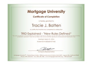Mortgage University
Certificate of Completion
is hereby granted to
Tracie J. Batten
to certify that he/she has completed to satisfaction
TRID Explained - "New Rules Defined“
This course was intended to be informational only, and makes no claim that you will obtain a job. Nor will it satisfy or meet any particular educational, licensing
or certification requirements. Check with your federal, state and local authorities regarding loan processing licensure requirements, if any.
Granted: March 21, 2016
Student ID # S0036341571465
Company Representative
Mortgage University™ - Carlota Plaza Center - 23046 Avenida de la Carlota, Suite #600 - Laguna Hills, California 92653
Phone: (949) 460-6473 - Fax: (949) 682-1882 - www.MortgageUnderwriter.org - 1-800-665-0249
 