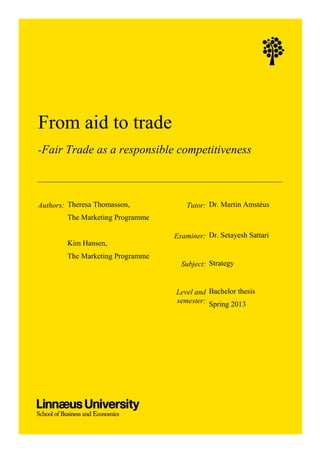 From aid to trade
-Fair Trade as a responsible competitiveness
Authors: Theresa Thomasson,
The Marketing Programme
Kim Hansen,
The Marketing Programme
Tutor: Dr. Martin Amstéus
Examiner: Dr. Setayesh Sattari
Subject: Strategy
Level and
semester:
Bachelor thesis
Spring 2013
 